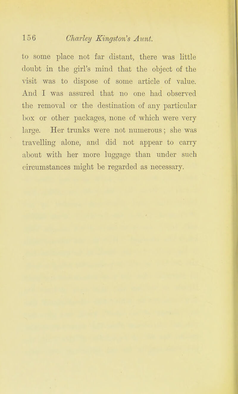 to some place not far distant, there was little doubt in the girl's mind that the object of the \isit was to dispose of some article of value. And I was assured that no one had observed the remoA'al or the destination of any particular box or other packages, none of which were very- large. Her trunks were not numerous; she was travelling alone, and did not appear to carry about with her more luggage than under such circumstances might be regarded as necessary.