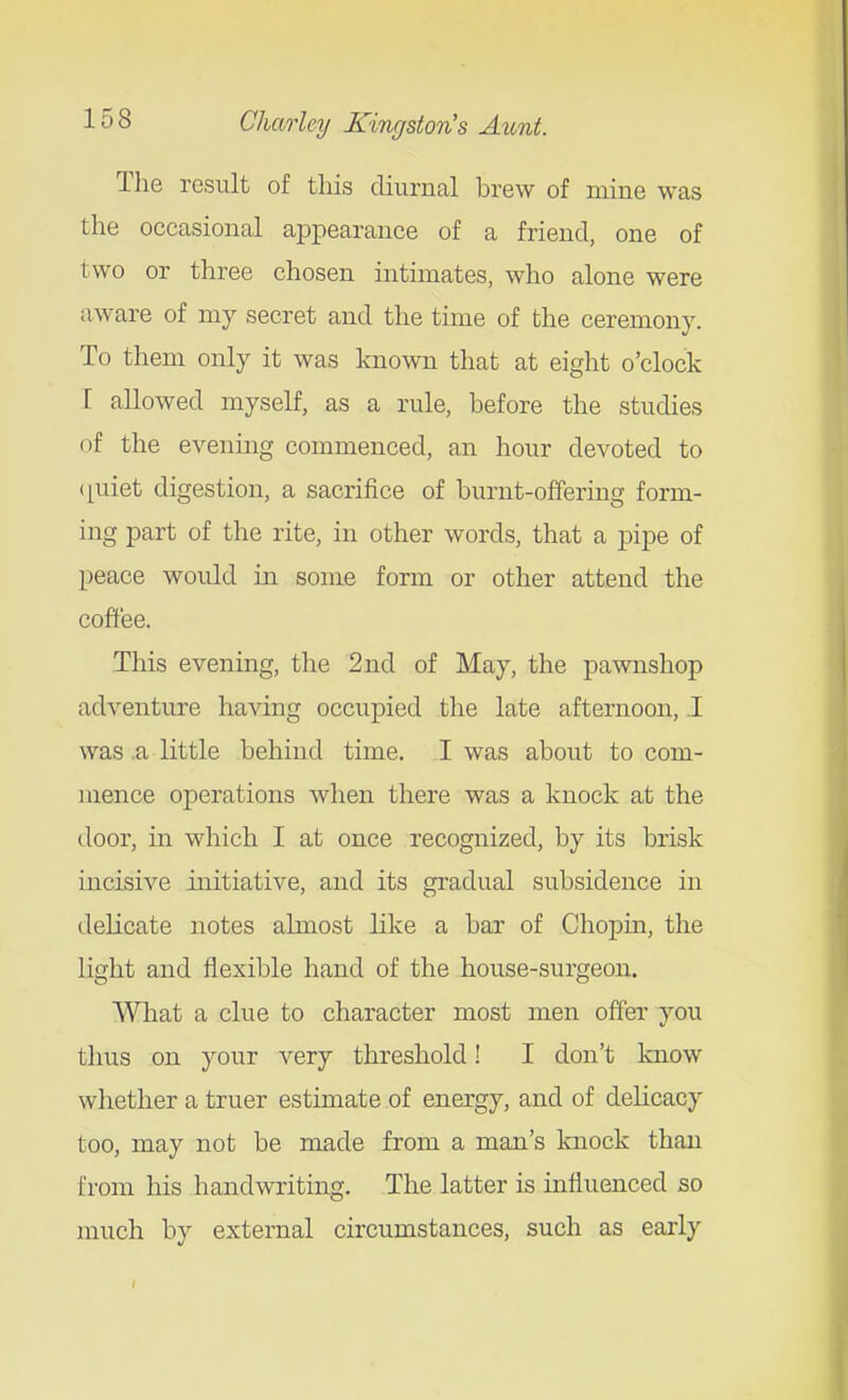 The result of this diurnal brew of mine was the occasional appearance of a friend, one of two or three chosen intimates, who alone were aware of my secret and the time of the ceremony. To them only it was known that at eight o'clock I allowed myself, as a rule, before the studies of the evening commenced, an hour devoted to (piiet digestion, a sacrifice of burnt-offering form- ing part of the rite, in other words, that a pipe of peace would in some form or other attend the coflt'ee. This evening, the 2nd of May, the pawnshop adventure having occupied the late afternoon, .1 was .a little behind time. I was about to com- mence operations when there was a knock at the door, in which I at once recognized, by its brisk incisive initiative, and its gradual subsidence in delicate notes almost like a bar of Chopin, the light and flexible hand of the house-surgeon. What a clue to character most men offer you thus on your very threshold! I don't know whether a truer estimate of energy, and of delicacy too, may not be made from a man's knock than from his handwriting. The latter is influenced so much by external circumstances, such as early