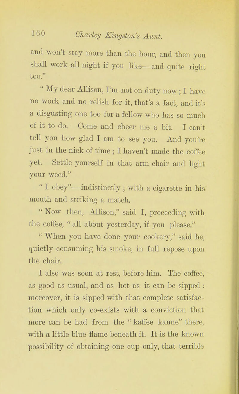 and won't stey more than the hour, and then ycni shall work all night if you like—and quite right too.  My dear Allison, I'm not on duty now ; I have no work and no relish for it, that's a fact, and it's a disgusting one too for a fellow who has so much of it to do. Come and cheer me a bit. I can't tell you how glad I am to see you. And you're just in the nick of time ; I haven't made the coffee yet. Settle yourself in that arm-chair and light your weed.  I obey—indistinctly ; with a cigarette in his mouth and strikmg a match.  Now then, Allison, said I, proceeding with the coffee,  all about yesterday, if you please.  Wlien you have done your cookery, said he, quietly consuming his smoke, in full repose upon the chair. I also was soon at rest, before him. The coffee, as good as usual, and as hot as it can be sipped : moreover, it is sipped with that complete satisfac- tion which only co-exists with a conviction that more can be had from the  kaffee kanne there, with a little blue flame beneath it. It is the known possibility of obtaining one cup only, that terrible