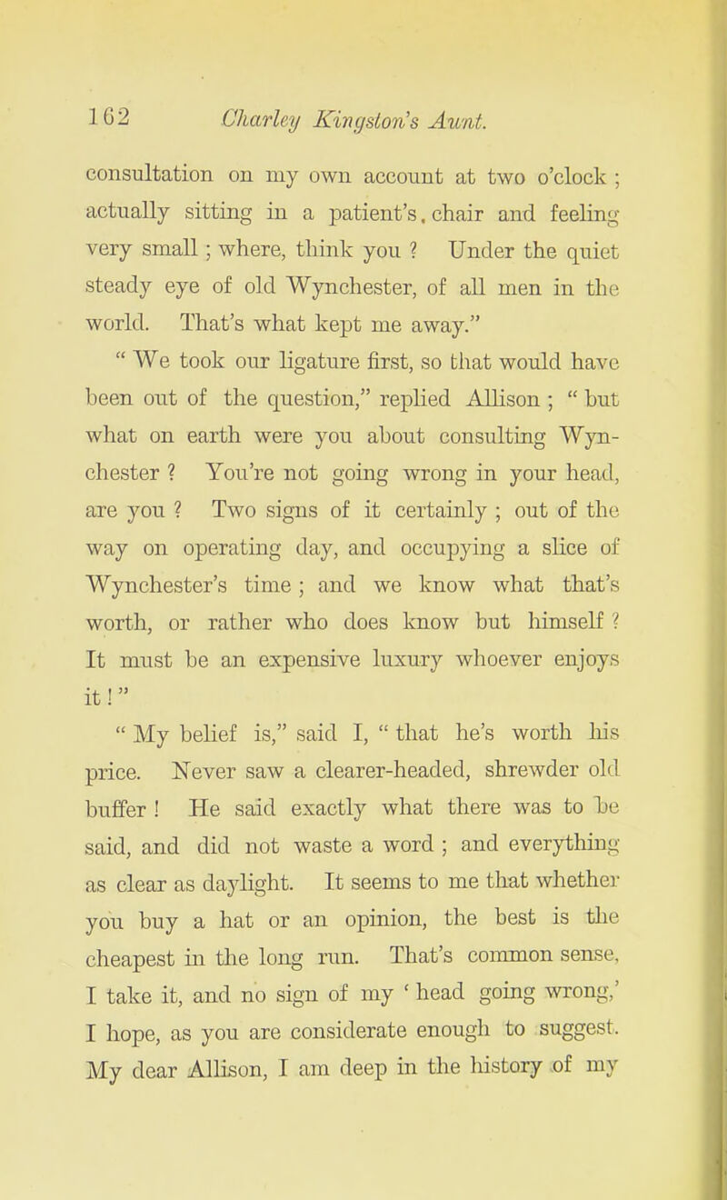 consultation on my own account at two o'clock ; actually sitting in a patient's. chair and feeling very small; where, think you ? Under the quiet steady eye of old Wynchester, of all men in the world. That's what kept me away.  We took our ligature first, so that would have been out of the question, replied Allison ;  but what on earth were you about consulting Wyn- chester ? You're not going wrong in your head, are you ? Two signs of it certainly ; out of the way on operating day, and occujDying a slice of Wynchester's time; and we know what that's worth, or rather who does know but himself ? It must be an expensive luxury whoever enjoys it!  My belief is, said I,  that he's worth Ms price. Never saw a clearer-headed, shrewder old buffer ! He said exactly what there was to l)e said, and did not waste a word ; and everything as clear as daylight. It seems to me that whether you buy a hat or an opinion, the best is the cheapest in the long run. That's common sense, I take it, and no sign of my ' head going wrong,' I hope, as you are considerate enough to suggest. My dear Allison, I am deep in the history of my