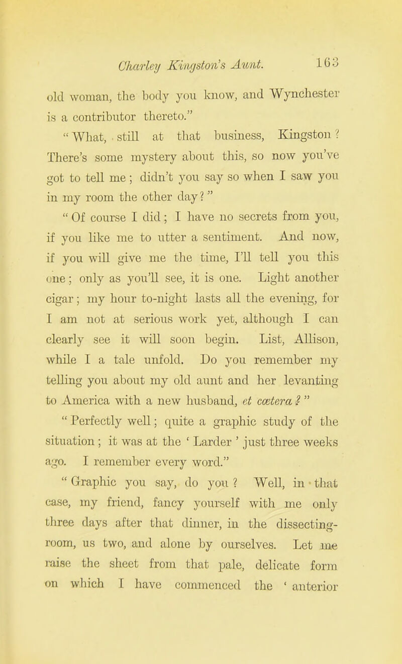 old woman, the body you know, and Wynchester is a contributor thereto.  What, . still at that business, Kingston ? There's some mystery about this, so now you've got to tell me; didn't you say so when I saw you in my room the other day ?  Of course I did; I have no secrets from you, if you like me to utter a sentiment. And now, if you will give me the time, I'll tell you this (jne; only as you'll see, it is one. Light another cigar; my hour to-night lasts all the evening, for I am not at serious work yet, although I can clearly see it will soon begm. List, Allison, while I a tale unfold. Do you remember my telling you about my old aunt and her levanting to America with a new husband, et cmtera ?   Perfectly well; quite a graj)hic study of the situation ; it was at the ' Larder ' just three weeks ago. I remember every word.  Graphic you say, do you ? Well, in that case, my friend, fancy yourself with me only three days after that dinner, in the dissecting- room, us two, and alone by ourselves. Let me raise the sheet from that pale, delicate form on wliich I have commenced the ' anterior
