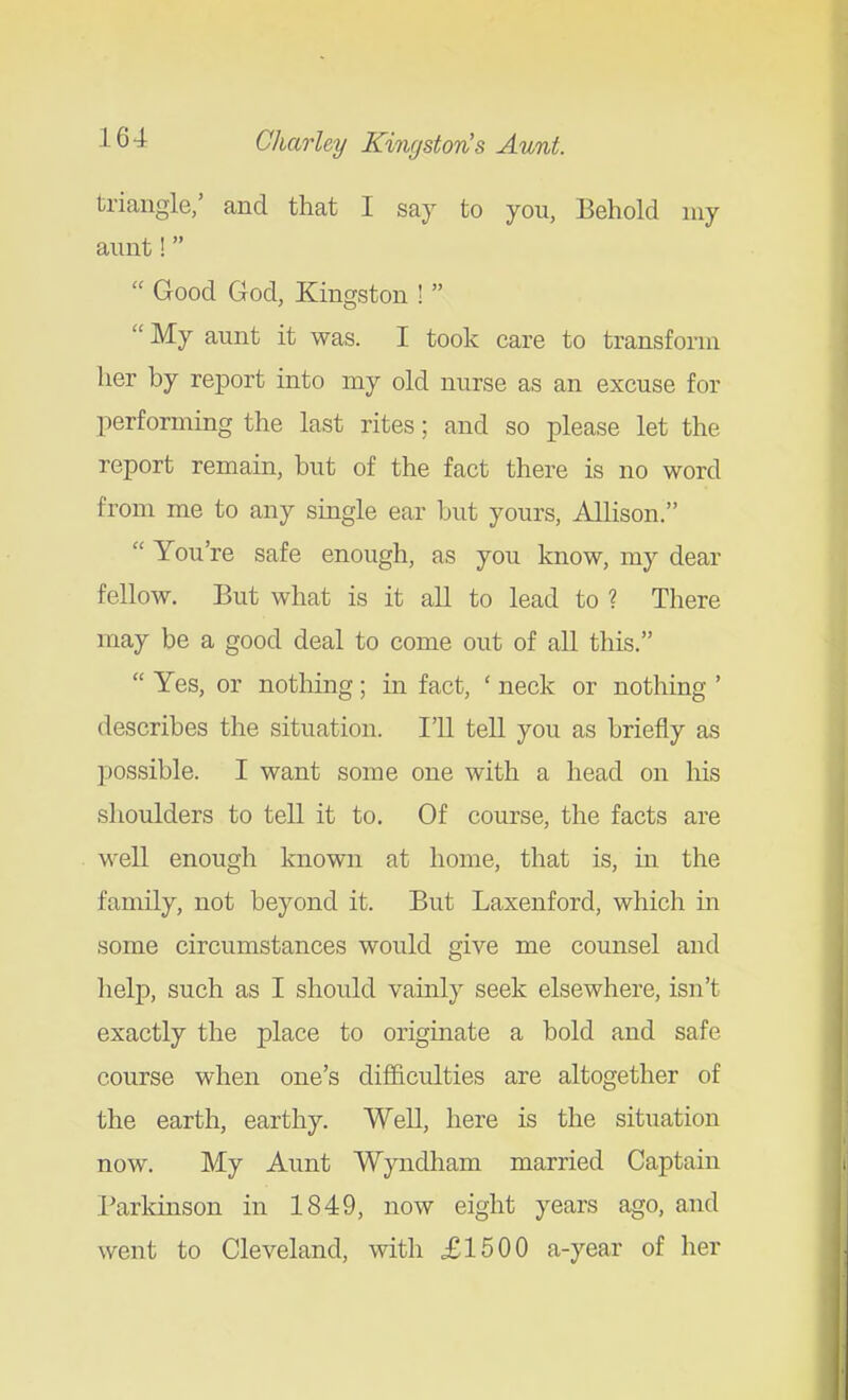triangle,' and that I say to you, Behold niy annt!  Good God, Kingston !   My aunt it was. I took care to transform her by report into my old nurse as an excuse for performing the last rites; and so please let the report remain, but of the fact there is no word from me to any single ear but yours, Allison.  You're safe enough, as you know, my dear fellow. But what is it all to lead to ? There may be a good deal to come out of all this.  Yes, or nothing; in fact, ' neck or nothing ' describes the situation. I'll tell you as briefly as possible. I want some one with a head on his shoulders to tell it to. Of course, the facts are well enough known at home, that is, in the family, not beyond it. But Laxenford, which in some circumstances would give me counsel and help, such as I should vainly seek elsewhere, isn't exactly the place to originate a bold and safe course when one's difficulties are altogether of the earth, earthy. Well, here is the situation now. My Aunt Wyndham married Captain Parkinson in 1849, now eight years ago, and went to Cleveland, with £1500 a-year of her