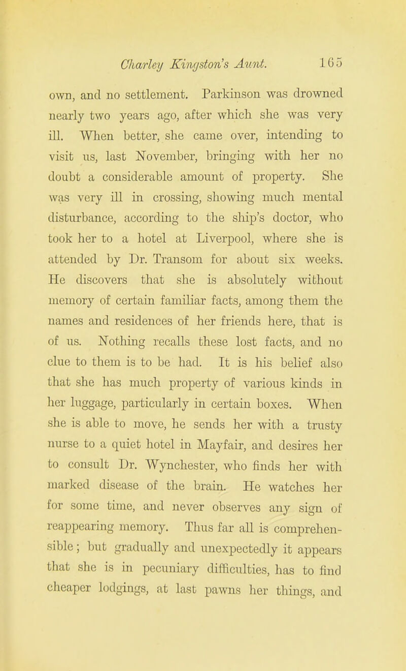 own, and no settlement. Parkinson was drowned nearly two years ago, after which she was very ill. When better, she came over, intending to visit us, last November, bringing with her no doubt a considerable amount of property. She was very ill in crossing, showing much mental disturbance, according to the ship's doctor, who took her to a hotel at Liverpool, where she is attended by Dr. Transom for about six weeks. He discovers that she is absolutely without memory of certain familiar facts, among them the names and residences of her friends here, that is of us. Nothing recalls these lost facts, and no clue to them is to be had. It is his belief also that she has much property of various kinds in her luggage, particularly in certain boxes. When she is able to move, he sends her with a trusty nurse to a quiet hotel in Mayfair, and desires her to consult Dr. Wynchester, who finds her with marked disease of the brain. He watches her for some time, and never observes any sign of reappearmg memory. Thus far all is comprehen- sible ; but gradually and unexpectedly it appears that she is in pecuniary difficulties, has to find cheaper lodgings, at last pawns her things, and