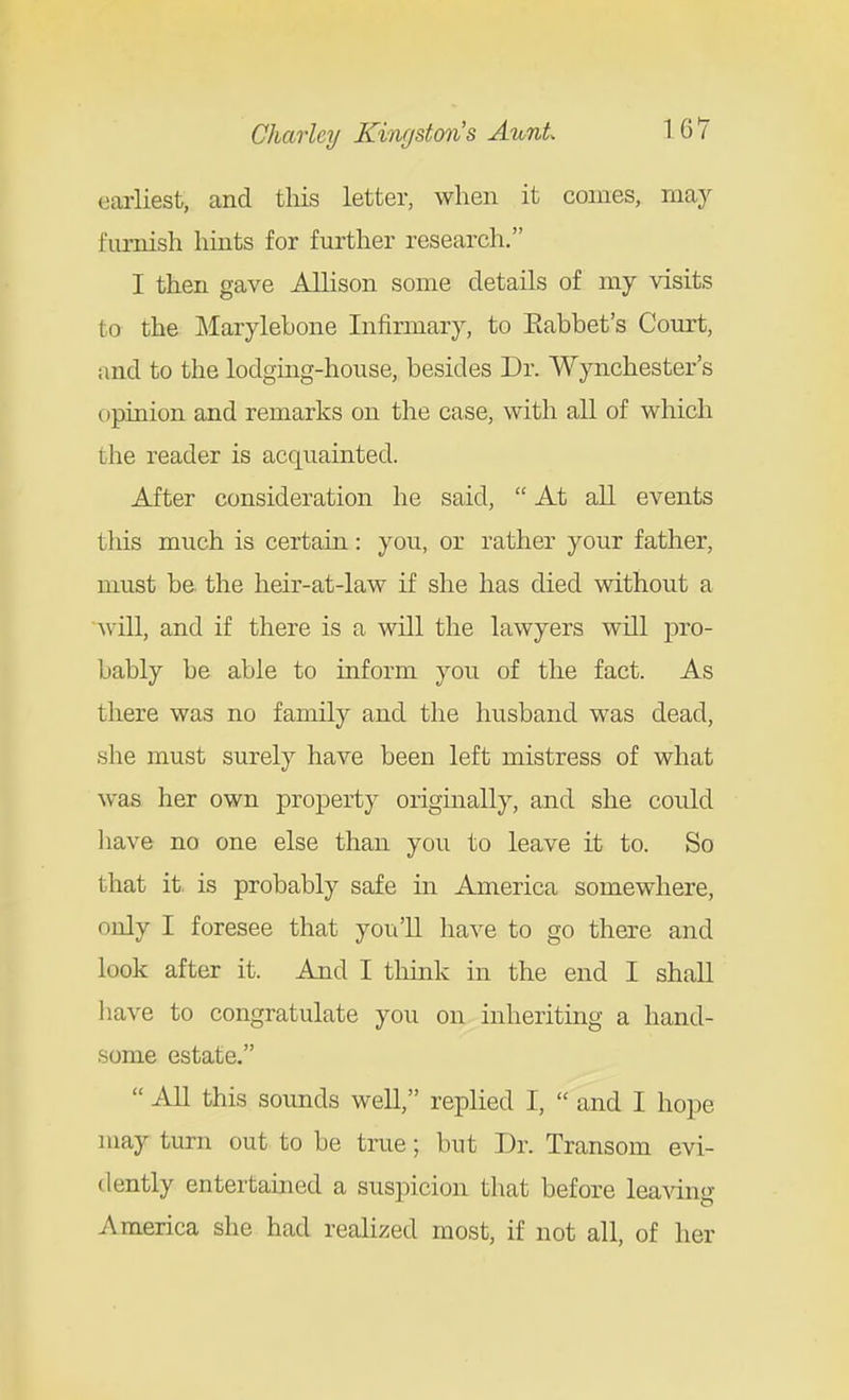earliest, and this letter, when it conies, may furnish hints for further research. I then gave Allison some details of my visits to the Marylebone Infirmary, to Eabbet's Court, and to the lodging-house, besides Dr. Wynchester's opinion and remarks on the case, with all of which the reader is acquainted. After consideration he said,  At all events this much is certain: you, or rather your father, must be the heir-at-law if she has died without a ^vUl, and if there is a will the lawyers will jDro- bably be able to inform you of the fact. As there was no family and the husband was dead, she must surely have been left mistress of what was her own property originally, and she could have no one else than you to leave it to. So that it. is probably safe in America somewhere, only I foresee that you'll have to go there and look after it. And I think in the end I shall have to congratulate you on inheriting a hand- some estate.  All this sounds well, replied I,  and I hope may turn out to be true; but Dr. Transom evi- dently entertained a suspicion that before leaving America she had realized most, if not all, of her