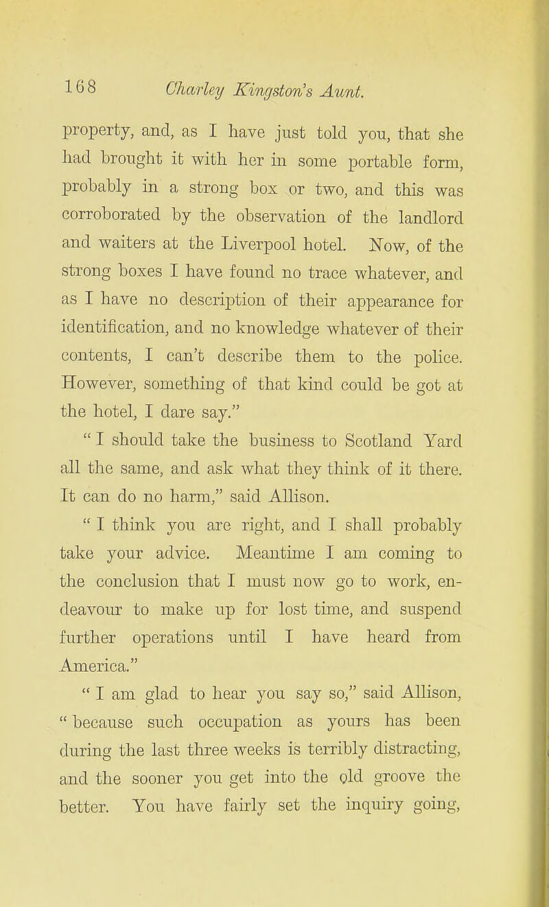 property, and, as I have just told you, that she had brought it with her in some portable form, probably in a strong box or two, and this was corroborated by the observation of the landlord and waiters at the Liverpool hotel. Now, of the strong boxes I have found no trace whatever, and as I have no description of their appearance for identification, and no knowledge whatever of their contents, I can't describe them to the police. However, something of that kmd could be got at the hotel, I dare say.  I should take the business to Scotland Yard all the same, and ask what they think of it there. It can do no harm, said Allison.  I think you are right, and I shall probably take your advice. Meantime I am coming to the conclusion that I must now go to work, en- deavour to make up for lost time, and suspend further operations until I have heard from America.  I am glad to hear you say so, said Allison,  because such occupation as yours has been during the last three weeks is terribly distracting, and the sooner you get into the old groove the better. You have fairly set the inquiry going,