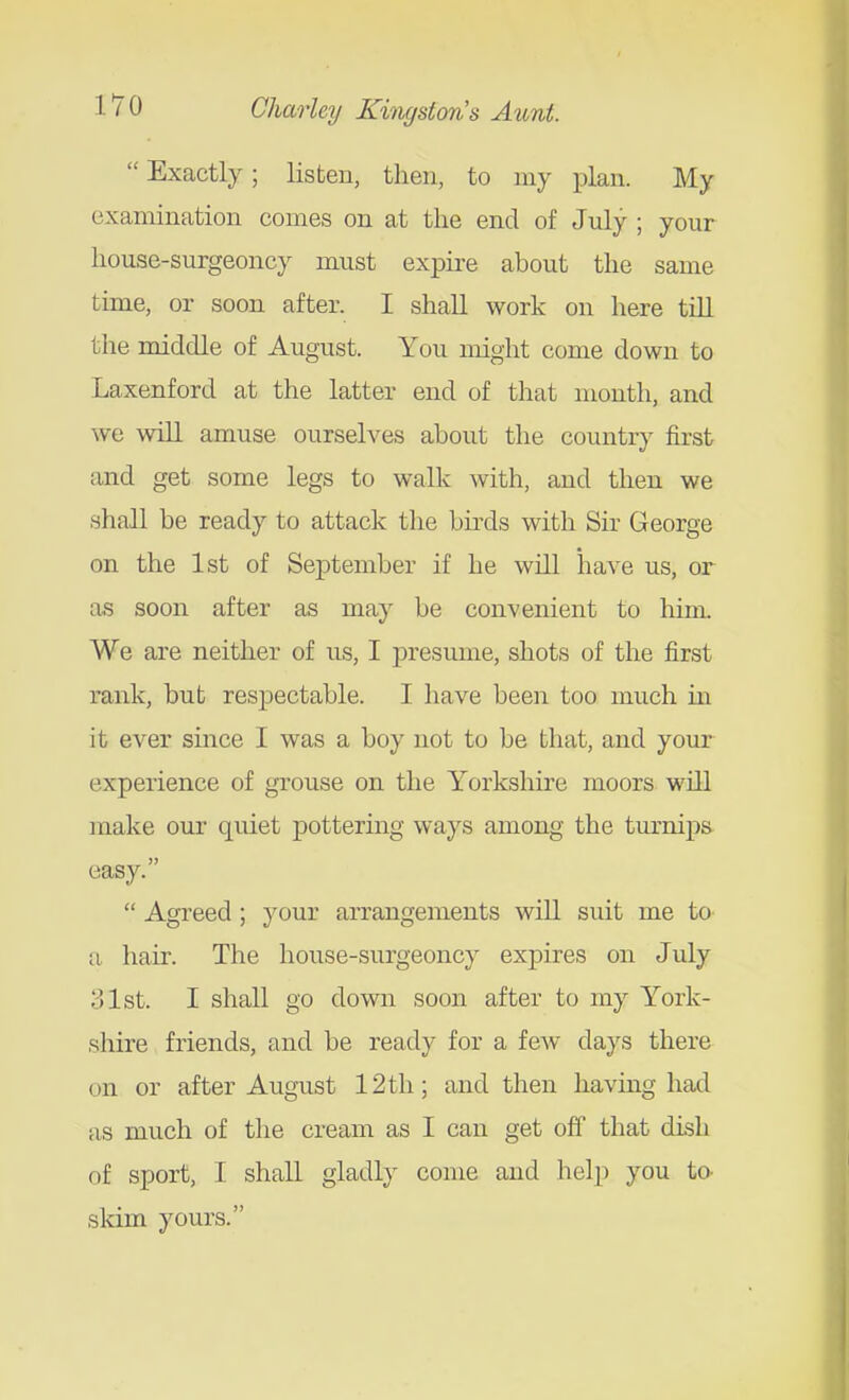  Exactly; listen, then, to my plan. My examination comes on at the end of July ; your house-surgeoncy must expire about the same time, or soon after. I shall work on here till the middle of August. You might come down to Laxenford at the latter end of that month, and we will amuse ourselves about the country first and get some legs to walk with, and then we shall be ready to attack tlie birds with Sir George on the 1st of September if he will have us, or as soon after as may be convenient to him. We are neither of us, I presume, shots of the first rank, but respectable. I have been too much in it ever since I was a boy not to be that, and your experience of grouse on the Yorkshire moors will make our quiet pottering ways among the turnips easy.  Agi'eed; your arrangements will suit me to a hair. The house-surgeoncy expires on July 31st. I shall go down soon after to my York- shire friends, and be ready for a few days there on or after August 12th; and then having had as much of the cream as I can get off that dish of sport, I shall gladly come and help you to- skim yours.