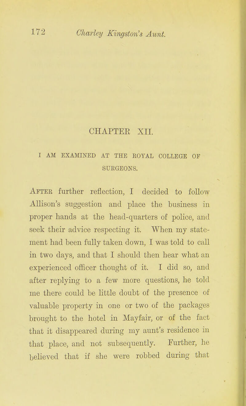 CHAPTEE XII. I AM EXAMINED AT THE EOYAL COLLEGE OF SUEGEONS, Aftee further reflection, I decided to foUow AUison's suggestion and place the business in proper hands at the head-quarters of police, and seek their advice respecting it. When my state- ment had been fully taken down, I was told to caU in two days, and that I should then hear what an experienced officer thought of it. I did so, and after rejplying to a few more questions, he told me there could be little doubt of the presence of valuable property in one or two of the packages brought to the hotel in Mayfair, or of the fact that it disappeared during my aunt's residence in that place, and not subsequently. Further, he believed that if she were robbed during that