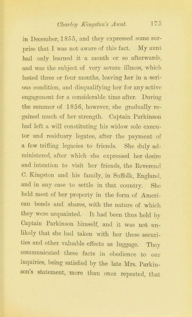in December, 1855, and they expressed some sur- prise that I was not aware of this fact. My aunt had only learned it a month or so afterwards, and was the subject of very severe illness, whicli lasted three or four months, leaving her in a seri- ous condition, and disqualifying her for any active engagement for a considerable time after. During the summer of 1856, however, she gradually re- gained much of her strength. Captain Parkinson had left a will constituting his widow sole execu- tor and residuary legatee, after the payment of a few trifling legacies to friends. She duly ad- ministered, after which she expressed her desire and intention to visit her friends, the Eeverend C. Kingston and his family, in SuflPolk, England, and in any case to settle in that country. She held most of her property in the form of Ameri- can bonds and shares, with the nature of whicli they were acquainted. It had been thus held by Captain Parkinson himself, and it was not un- likely that she liad taken with her these securi- ties and other valuable effects as luggage. They communicated these facts in obedience to our inquiries, being satisfied by the late Mrs. Parkin- son's statement, more than once repeated, tliat