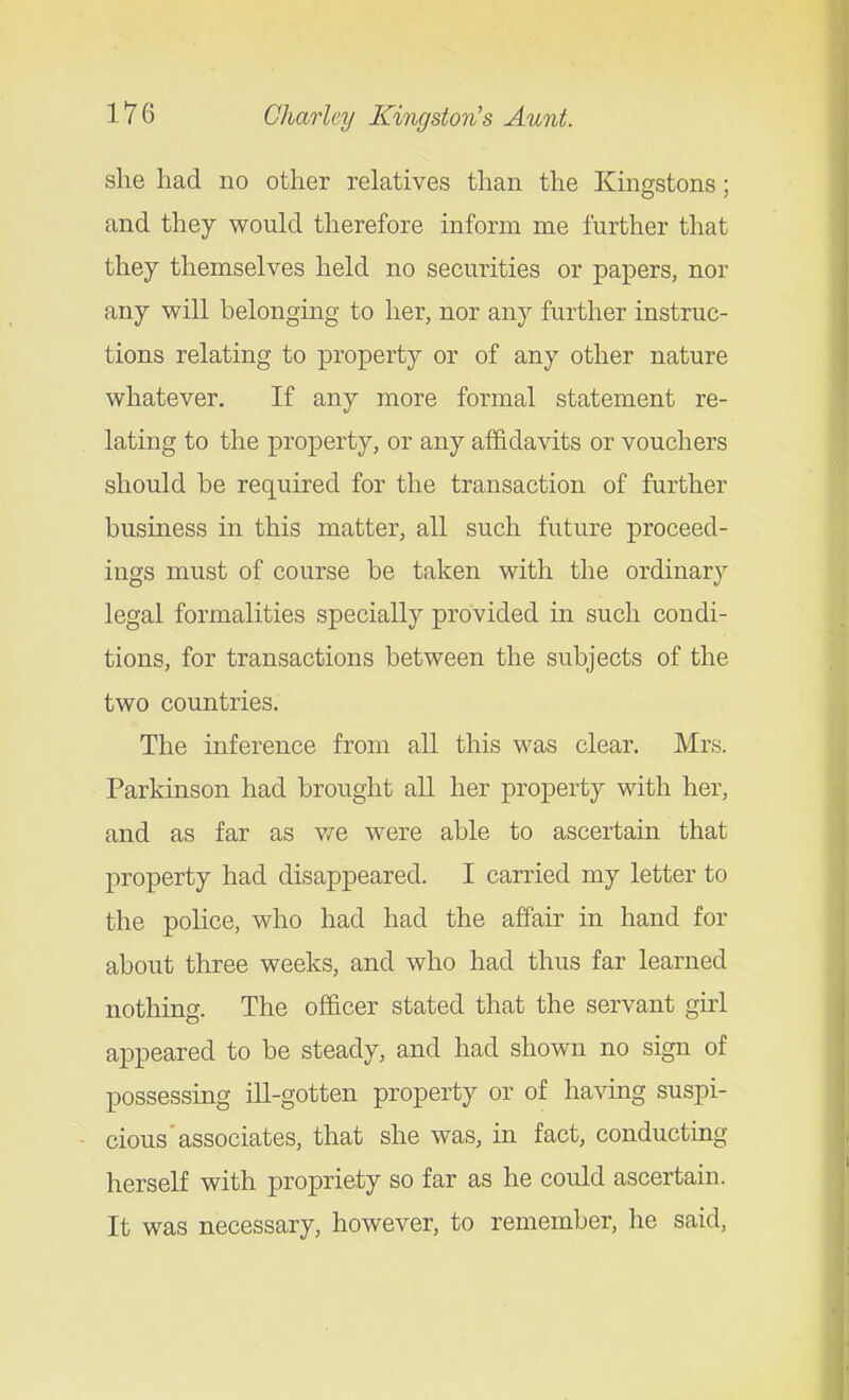 slie had no other relatives than the Kingstons; and they would therefore inform me further that they themselves held no securities or papers, nor any will belonging to her, nor any further instruc- tions relating to property or of any other nature whatever. If any more formal statement re- lating to the property, or any affida-vnlts or vouchers should be required for the transaction of further business in this matter, all such future proceed- ings must of course be taken with the ordinary legal formalities specially provided in such condi- tions, for transactions between the subjects of the two countries. The inference from all this was clear. Mrs. Parkinson had brought all her property with her, and as far as v/e were able to ascertam that property had disappeared. I carried my letter to the police, who had had the affair in hand for about three weeks, and who had thus far learned nothing. The officer stated that the servant gui appeared to be steady, and had shown no sign of possessing ill-gotten property or of having suspi- cious'associates, that she was, in fact, conducting herself with propriety so far as he could ascertain. It was necessary, however, to remember, he said,