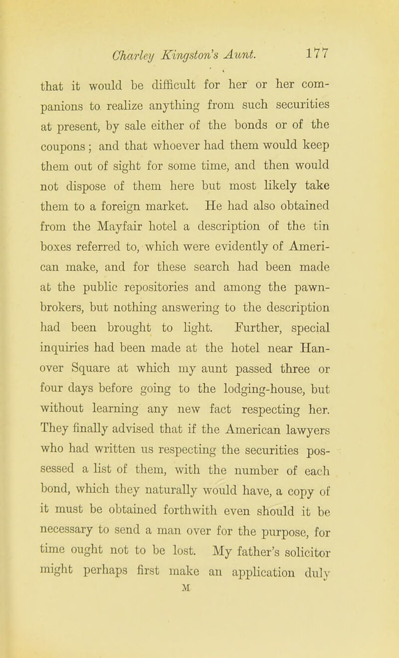that it would be difficult for her or her com- panions to realize anything from such securities at present, by sale either of the bonds or of the coupons ; and that whoever had them would keep them out of sight for some time, and then would not dispose of them here but most likely take them to a foreign market. He had also obtained from the Mayfair hotel a description of the tin boxes referred to, which were evidently of Ameri- can make, and for these search had been made at the public repositories and among the pawn- brokers, but nothing answering to the description liad been brought to light. Further, special inquiries had been made at the hotel near Han- over Square at which my aunt passed three or four days before going to the lodging-house, but without learning any new fact respecting her. They finally advised that if the American lawyers who had written us respecting the securities pos- sessed a list of them, with the number of each bond, which they naturally would have, a copy of it must be obtained forthwith even should it be necessary to send a man over for the purpose, for time ought not to be lost. My father's solicitor might perhaps first make an application duly M