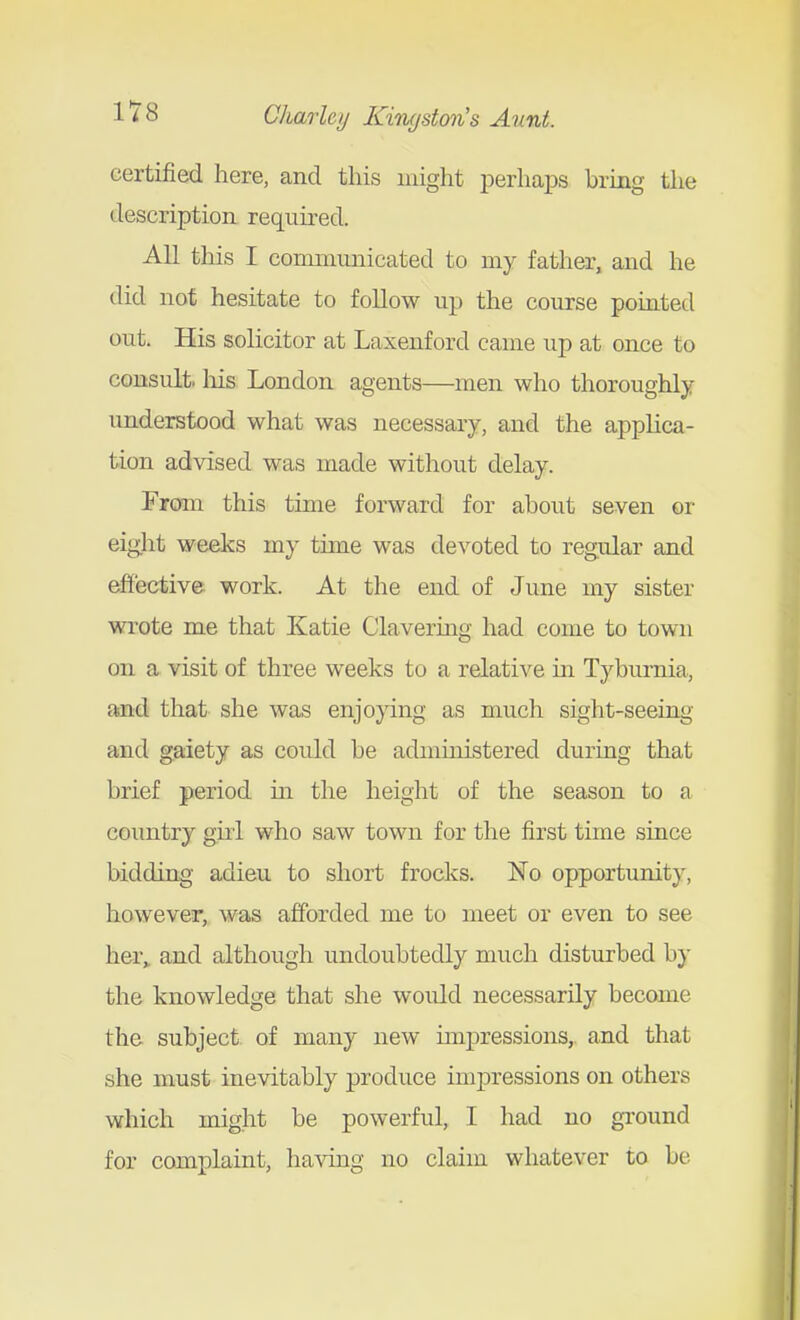 1 *r 8 Charley KiTu/stm's Aunt. certified here, and this might perhaiDS bring the description, required. All this I communicated to my father, and he did not hesitate to follow up the course pointed out. His solicitor at Laxenford came up at once to consult, his London agents—men who thoroughly understood what was necessary, and the applica- tion ad\dsed was made without delay. From this time forward for about seven or eight weeks my time was devoted to regular and efiective work. At the end of June my sister wrote me that Katie Clavering had come to town on a visit of three weeks to a relative in Tyburnia, and that she was enjoying as much sight-seeing and gaiety as could be administered during that brief period iii the height of the season to a country girl who saw town for the first time since bidding adieu to short frocks. No opportunity, however, was afforded me to meet or even to see her^ and although undoubtedly much disturbed by the knowledge that she would necessarily become the subject of many new mipressions,, and that she must inevitably produce imjjressions on others which might be powerful, I had no ground for complaint, having no claim whatever to be