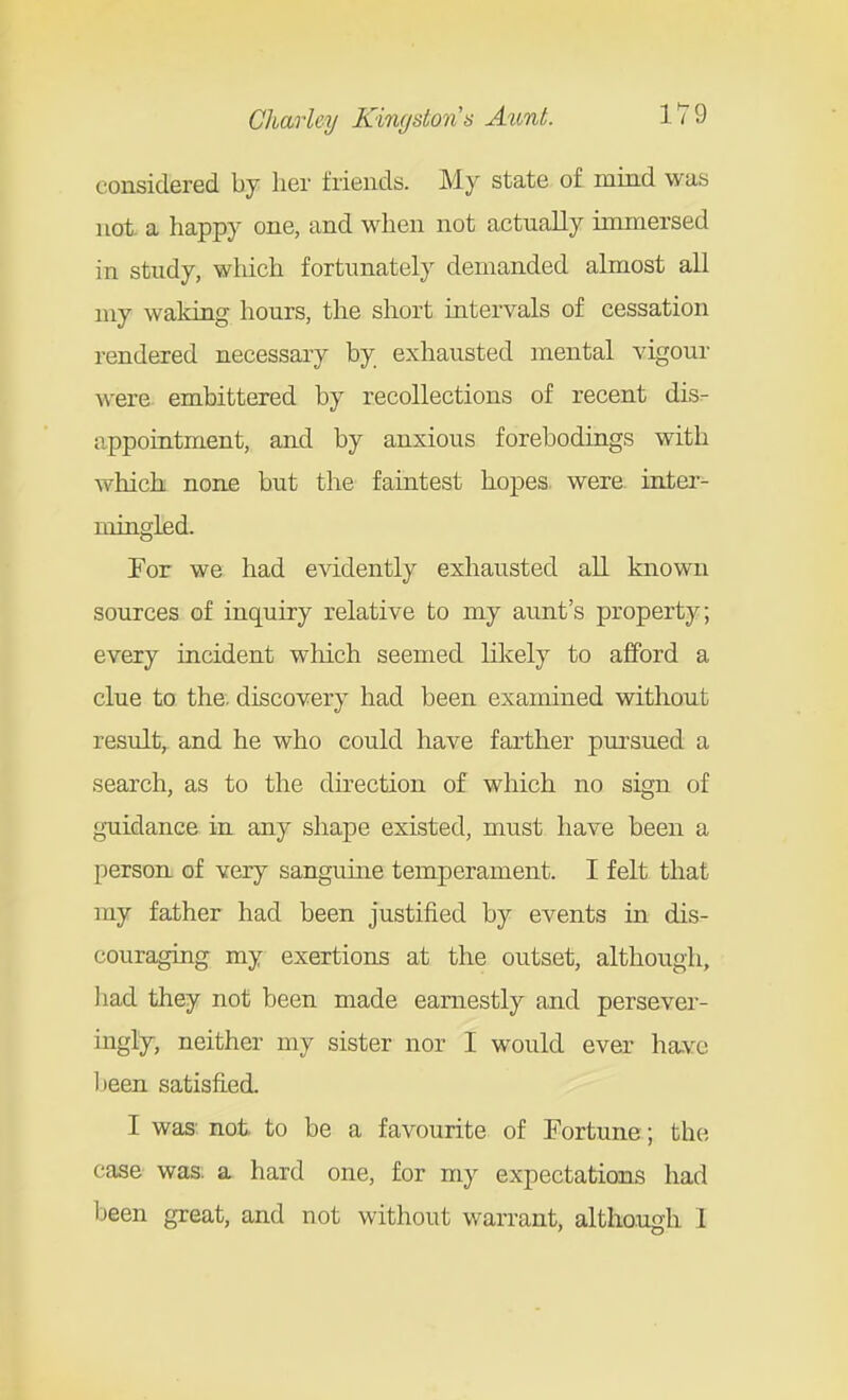 considered by her friends. My state of mind was not. a happy one, and when not actually immersed in study, which fortunately demanded almost all my waking hours, the short intervals of cessation rendered necessary by exhausted mental vigour were embittered by recollections of recent dis- appointment, and by anxious forebodings with which none but the faintest hopes, were inter- mingled. For we had evidently exliausted all known sources of inquiry relative to my aunt's property; every incident which seemed lilcely to afford a clue to the, discovery had been examined without result,, and he who could have farther pursued a search, as to the direction of which no sign of guidance in any shape existed, must have been a person of very sanguine temperament. I felt that my father had been justified by events in dis- couraging my exertions at the outset, although, had they not been made earnestly and persever- ingly, neither my sister nor I would ever ha.vc Ijeen satisfied. I was: not to be a favourite of Fortune; the case was. a. hard one, for my expectations had been great, and not without warrant, altho.ugh I