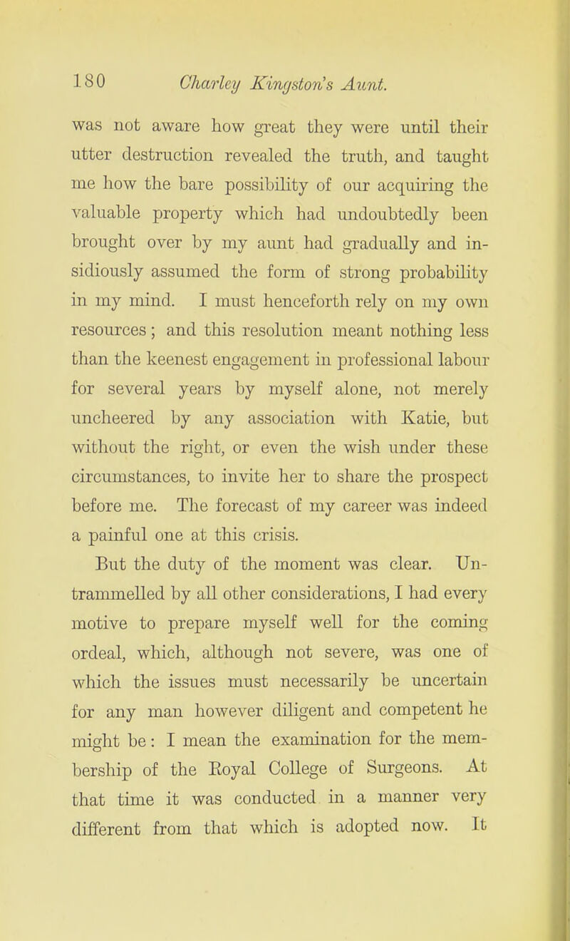 was not aware how great they were until their utter destruction revealed the truth, and taught me how the bare possibility of our acquiring the valuable property which had undoubtedly been brought over by my aunt had gradually and in- sidiously assumed the form of strong probability in my mind. I must henceforth rely on my own resources; and this resolution meant nothing less than the keenest engagement in professional labour for several years by myself alone, not merely uncheered by any association with Katie, but without the right, or even the wish under these circumstances, to invite her to share the prospect before me. The forecast of my career was indeed a painful one at this crisis. But the duty of the moment was clear. Un- trammelled by all other considerations, I had every motive to prepare myself well for the coming ordeal, which, although not severe, was one of which the issues must necessarily be uncertain for any man however diligent and competent he misht be: I mean the examination for the mem- bership of the Eoyal College of Surgeons. At that time it was conducted in a manner very different from that which is adopted now. It