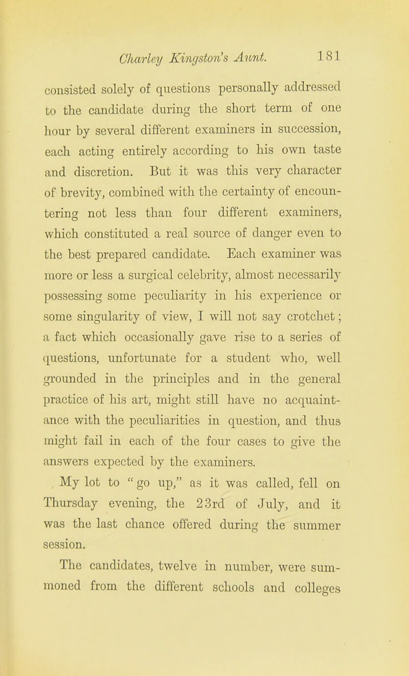 consisted solely of questions personally addressed to the candidate during the short term of one hour by several different examiners in succession, each acting entirely according to his own taste and discretion. But it was this very character of brevity, combined with the certainty of encoun- tering not less than four different examiners, which constituted a real source of danger even to the best prepared candidate. Each examiner was more or less a surgical celebrity, almost necessarily possessing some peculiarity in Ms experience or some singularity of view, I will not say crotchet; a fact which occasionaUy gave rise to a series of questions, unfortunate for a student who, well grounded in the principles and m the general practice of his art, might stiU have no acquaint- ance with the peculiarities in question, and thus might fail in each of the four cases to give the answers expected by the examiners. , My lot to  go up, as it was called, fell on Thursday evening, the 23rd of July, and it was the last chance offered during the summer session. The candidates, twelve in number, were sum- moned from the different schools and colleges