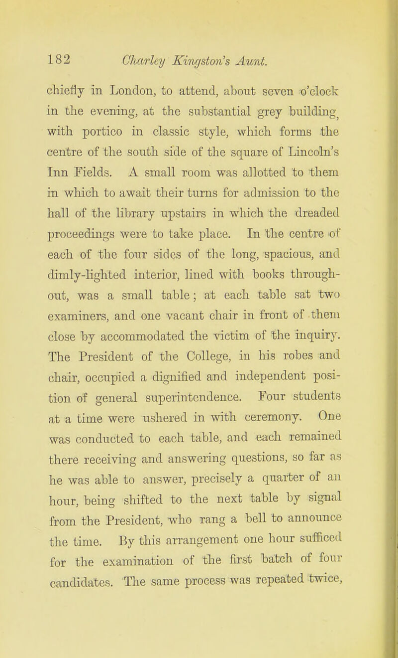 chiefly in London, to attend, about seven o'cloclc in the evening, at the substantial grey building^ with portico in classic style, which forms the centre of the south side of the square of Lincoln's Inn Fields. A small room was allotted to them in which to await their turns for admission to the hall of the library upstairs in which the dreaded proceedings were to take place. In the centre -of each of the four sides of the long, spacious, and dimly-lighted interior, lined with books through- out, was a small table; at each table sat two examiners, and one vacant chair in front of them close by accommodated the victim of the inquiry. The President of the College, in his robes and chair, occupied a dignified and independent posi- tion of general superintendence. Four students at a time were ushered in with ceremony. One was conducted to each table, and each remained there receiving and answering questions, so far as he was able to answer, precisely a quarter of an hour, being shifted to the next table by signal from the President, who rang a bell to announce the time. By this arrangement one hour sufficed for the examination of the fii'st batch of four candidates. The same process was repeated twice.