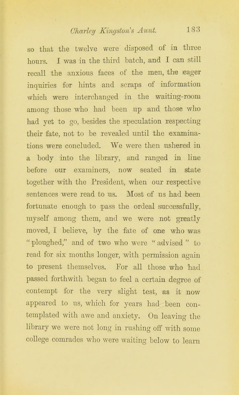 so that the twelve were disposed of in three hours. I was in the third batch, and I can still recall the anxious faces of the men, the lea^ger inquiries for hints and scraps of information which were interchanged in the waiting-room among those who had been up and those who had yet to go, besides the speculation respecting their fate, not to be revealed until the examina- tions were concluded. We were then usheired in a body into the library, and ranged in line before our examiners, now seated in state together with the President, when our respective sentences were read to us. Most of us had been fortunate enough to pass the ordeal successfully, myself among them, and we were not greatly moved, I believe, by the fate of one who was  ploughed, and of two who were  advised  to read for six months longer, with permission again to present themselves. For all those who had passed forthwith began to feel a certain degree of contempt for the very slight test, as it now appeared to us, which for years had been con- templated with awe and anxiety. On leaving the library we were not long in rushing off with some college comrades who were waiting below to learn