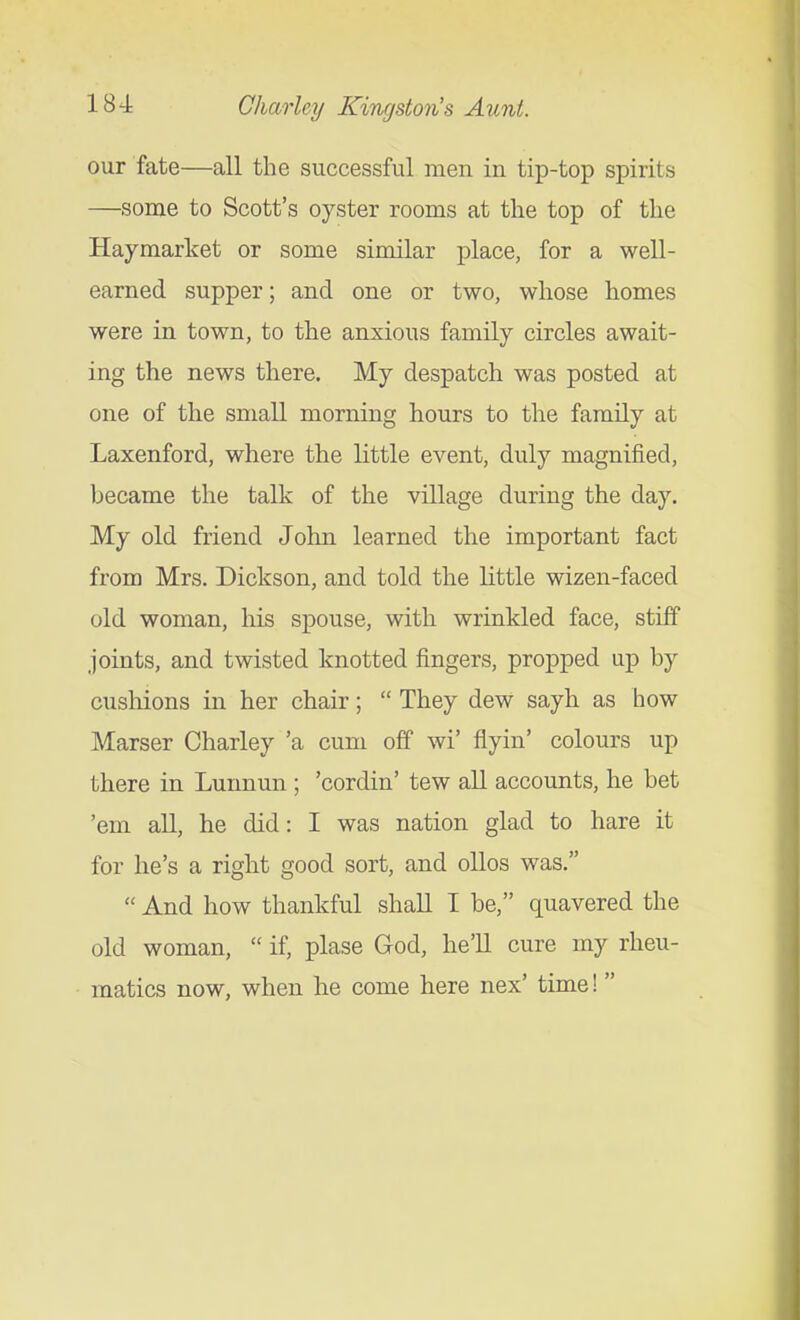 our fate—all the successful men in tip-top spirits —some to Scott's oyster rooms at the top of the Haymarket or some similar place, for a well- earned supper; and one or two, whose homes were in town, to the anxious family circles await- ing the news there. My despatch was posted at one of the small morning hours to the family at Laxenford, where the little event, duly magnified, became the talk of the village during the day. My old friend John learned the important fact from Mrs. Dickson, and told the little wizen-faced old woman, his spouse, with wrinkled face, stiff joints, and twisted knotted fingers, propped up by cushions in her chair;  They dew sayh as how Marser Charley 'a cum off wi' flyin' colours up there in Lunnun ; 'cordin' tew all accounts, he bet 'em all, he did: I was nation glad to hare it for he's a right good sort, and olios was.  And how thankful shall I be, quavered the old woman,  if, plase God, he'll cure my rheu- matics now, when he come here nex' time!