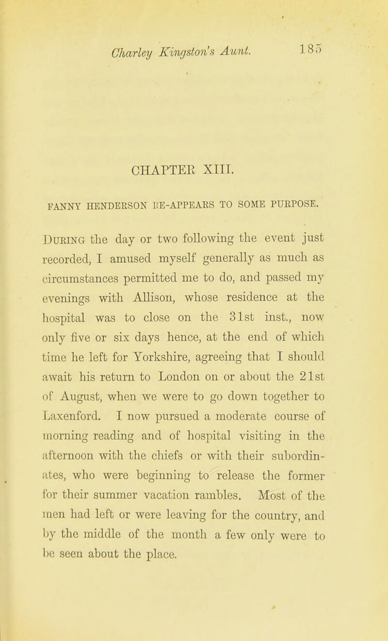 CHAPTEE XIII. FANNY HENDERSON liE-APPEARS TO SOME PURPOSE. During the day or two following the event just recorded, I amused myself generally as much as circumstances permitted me to do, and passed my evenings with Allison, whose residence at the hospital was to close on the 31st inst., now only five or six days hence, at the end of which time he left for Yorkshire, agreeing that I should await his return to London on or about the 21st of August, when we were to go down together to Laxenford. I now pursued a moderate course of morning reading and of hospital visiting in the afternoon with the chiefs or with their subordin- ates, who were beginning to release the former for their summer vacation rambles. Most of the men had left or were leaving for the country, and by the middle of the month a few only were to l)e seen about the place.