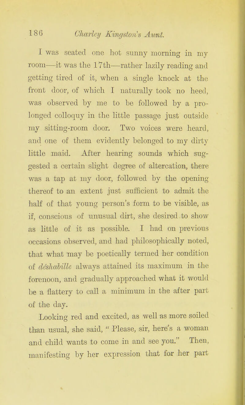 I was seated one hot sunny morning in my room—^it was the l7th—rather lazily reading and getting tired of it, when a single knock at the front door, of which I naturally took no heed, was observed by me to be followed by a pro- longed colloquy in the little passage just outside my sitting-room door. Two voices were heard, and one of them evidently belonged to my dirty little maid. After hearing sounds which sug- gested a certain slight degree of altercation, there was a tap at my door, followed by the opening thereof to an extent just sufficient to admit the half of that young person's form to be visible, as if, conscious of unusual dirt, she desired to show as little of it as possible. I had on previous occasions observed, and had philosophically noted, that what may be poetically termed her condition of cl<khdbilU always attained its maximum in the forenoon, and gradually approached what it would be a flattery to call a minimum in the after part of the day. Looking red and excited, as well as more soiled than usual, she said,  Please, sir, here's a woman and child wants to come in and see you. Then, manifesting by her expression that for her part