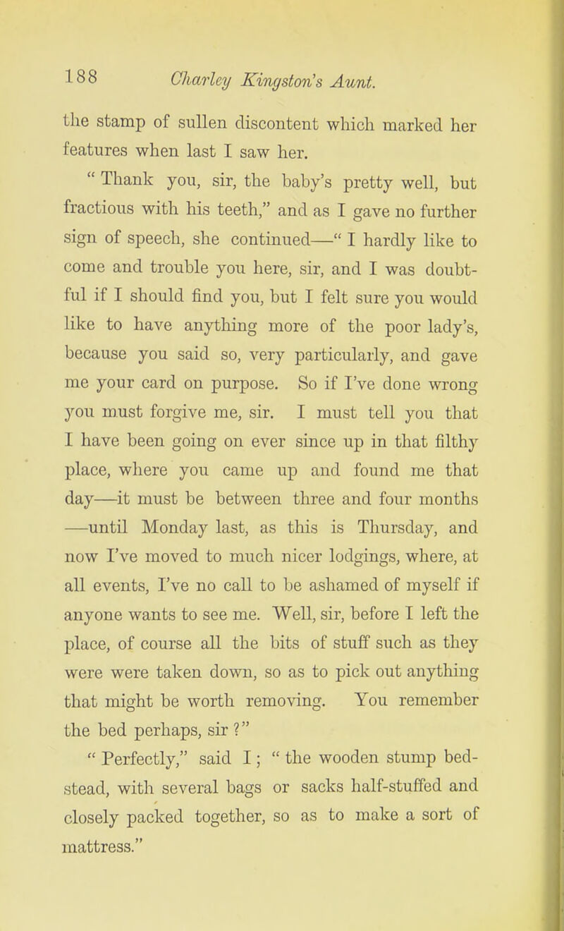 the stamp of sullen discontent which marked her features when last I saw her.  Thank you, sir, the baby's pretty well, but fractious with his teeth, and as I gave no further sign of speech, she continued— I hardly like to come and trouble you here, sir, and I was doubt- ful if I should find you, but I felt sure you would like to have anything more of the poor lady's, because you said so, very particularly, and gave me your card on purpose. So if I've done wrong you m.ust forgive me, sir. I must tell you that I have been going on ever since up in that filthy place, where you came up and found me that day—it must be between three and four months —until Monday last, as this is Thursday, and now I've moved to much nicer lodgings, where, at all events, I've no call to be ashamed of myself if anyone wants to see me. Well, sir, before I left the place, of course all the bits of stuff such as they were were taken down, so as to pick out anything that might be worth removing. You remember the bed perhaps, sir ?  Perfectly, said I;  the wooden stump bed- stead, with several bags or sacks half-stuffed and closely packed together, so as to make a sort of mattress.