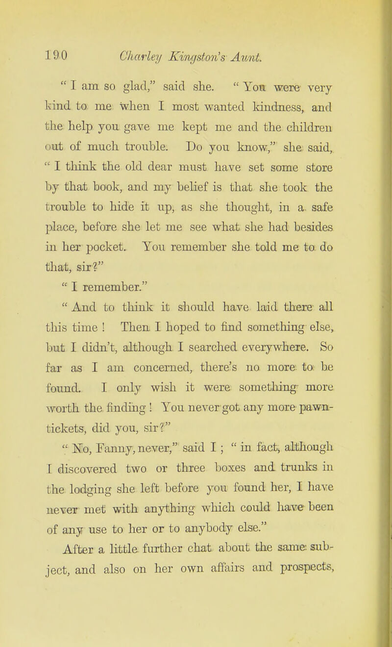  I am so glad, said she.  You were- very- kind to me when I most wanted Idndness, and the help you gave me kept me and the children out of much trouble. Do you laiow, she said,.  I think the old dear must have set some store by that book, and my belief is that she took the trouble to hide it up, as she thought, in a safe place, before she let me see what she had besides in her pocket. You remember she told me ta do that, sir?  I remember.  And to tliink it should have laid there all this time ! Then I hoped to find something else, but I didn't, although I searched everywhere. So far as I am concerned, there's no more to be found. I only wish it were sometliing- more worth the finding ! You never got any more pawn- tickets, did you, sir?  Mq, Fanny, never, said I;  in fact, although I discovered two or three boxes and trunks in the lodging she left before you found her, I have never met with anything which could have been of any use to her or to anybody else. After a little further chat about the same: sub- ject, and also on her own affairs and prospects,