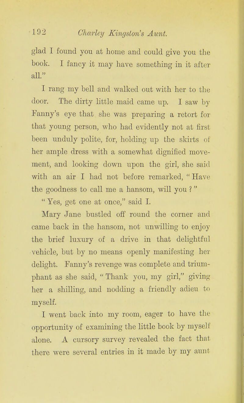 glad I found you at home and could give you the book. I fancy it may have something in it after all. I rang my bell and walked out with her to the door. The dirty little maid came up. I saw by Fanny's eye that she was preparing a retort for that young person, who had evidently not at first been unduly polite, for, holding up the skirts of her ample dress with a somewhat dignified move- ment, and looking down upon the girl, she said with an air I had not before remarked,  Have the goodness to call me a hansom, will you ? Yes, get one at once, said I. Mary Jane bustled off round the corner and came back in the hansom, not unwilling to enjoy the brief luxury of a drive in that delightful vehicle, but by no means openly manifesting her delight. Fanny's revenge was complete and trium- phant as she said,  Thank you, my girl, giving her a shilling, and nodding a friendly adieu to myself. I went back into my room, eager to have the opportunity of examining the little book by myself alone. A cursory survey revealed the fact that there were several entries in it made by my aunt