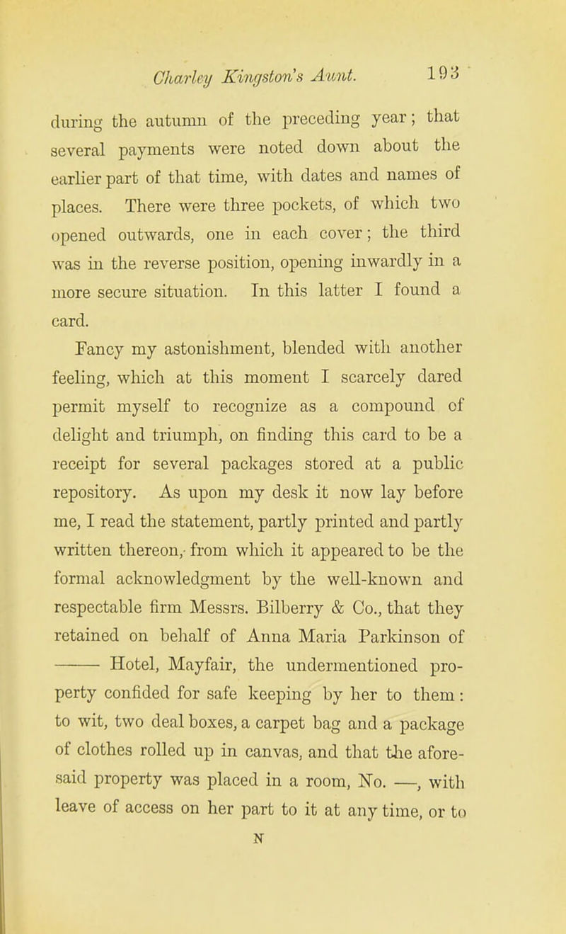 during the autumn of the preceding year; that several payments were noted down about the earher part of that time, with dates and names of places. There were three pockets, of which two opened outwards, one in each cover; the third was iu the reverse position, opening inwardly in a more secure situation. In this latter I found a card. Fancy my astonishment, blended with another feeling, which at this moment I scarcely dared permit myself to recognize as a compound of delight and triumph, on finding this card to be a receipt for several packages stored at a public repository. As upon my desk it now lay before me, I read the statement, partly printed and partly written thereon,- from which it appeared to be the formal acknowledgment by the well-known and respectable firm Messrs. Bilberry & Co., that they retained on behalf of Anna Maria Parkinson of Hotel, Mayfair, the undermentioned pro- perty confided for safe keeping by her to them: to wit, two deal boxes, a carpet bag and a package of clothes rolled up in canvas, and that tlie afore- said property was placed in a room. No. —, witli leave of access on her part to it at any time, or to N