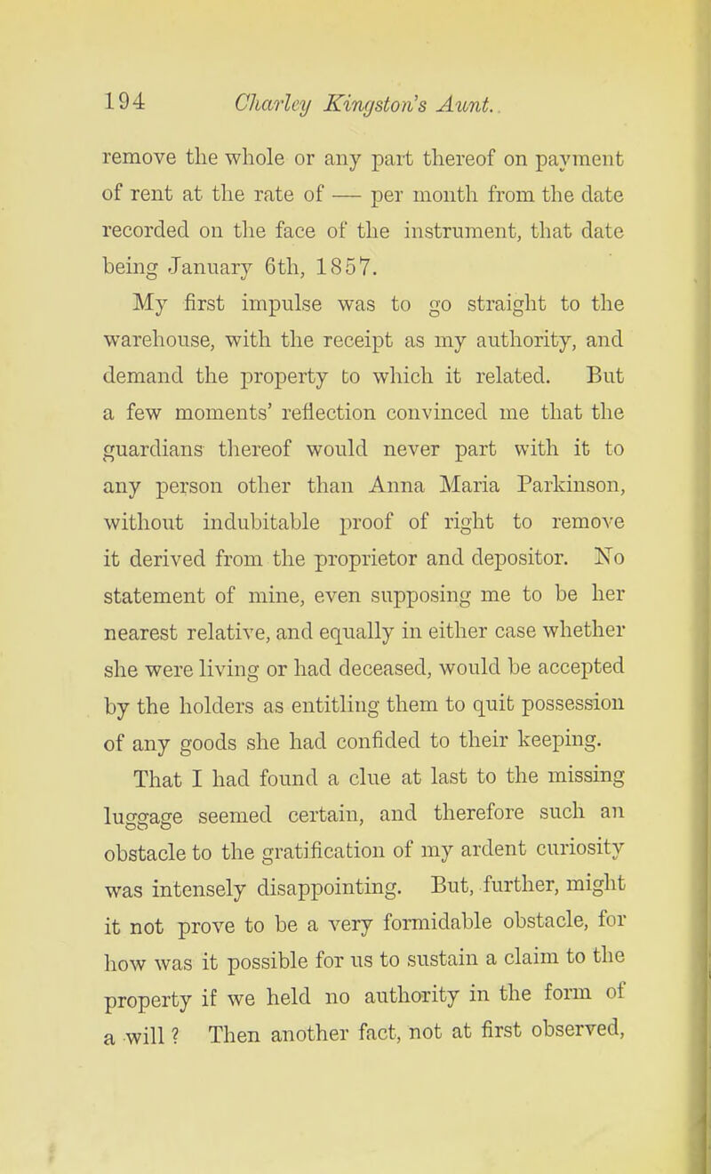 remove the whole or any part thereof on payment of rent at the rate of — per month from the date recorded on the face of the instrument, that date being January 6th, 1857. My first impulse was to go straight to the warehouse, with the receipt as my authority, and demand the property to which it related. But a few moments' reflection convinced me that the guardians thereof would never part with it to any person other than Anna Maria Parkinson, without indubitable proof of right to remove it derived from the proprietor and depositor. No statement of mine, even supposing me to be her nearest relative, and equally in either case whether she were living or had deceased, would be accepted by the holders as entitling them to quit possession of any goods she had confided to their keeping. That I had found a clue at last to the missing luffffase seemed certain, and therefore such an obstacle to the gratification of my ardent curiosity was intensely disappointing. But, further, might it not prove to be a very fonnidable obstacle, for how was it possible for us to sustain a claim to the property if we held no authority in the form of a will ? Then another fact, not at first observed,