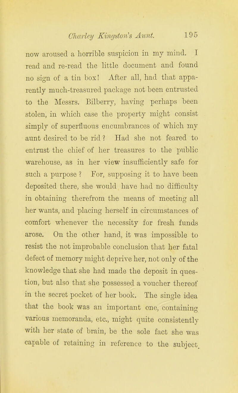 now aroused a horrible suspicion in my mind. I read and re-read the little document and found no sign of a tin box! After all, had that appa- rently much-treasured package not been entrusted to the Messrs. Bilberry, having perhaps been stolen, in which case the property might consist simply of superfluous encumbrances of which my aunt desired to be rid ? Had she not feared to entrust the chief of her treasures to the public warehouse, as in her view insufficiently safe for such a purpose ? For, supposing it to have been deposited there, she would have had no difficulty in obtaining therefrom the means of meeting all her wants, and placing herself in circumstances of comfort whenever the necessity for fresh funds arose. On the other hand, it was impossible to resist the not improbable conclusion that her fatal defect of memory might deprive her, not only of the knowledge that she had made the deposit in ques- tion, but also that she possessed a voucher thereof in the secret pocket of her book. The single idea that the book was an important one, containing various memoranda, etc., might quite consistently with her state of brain, be the sole fact she was capable of retaining in reference to the subject.
