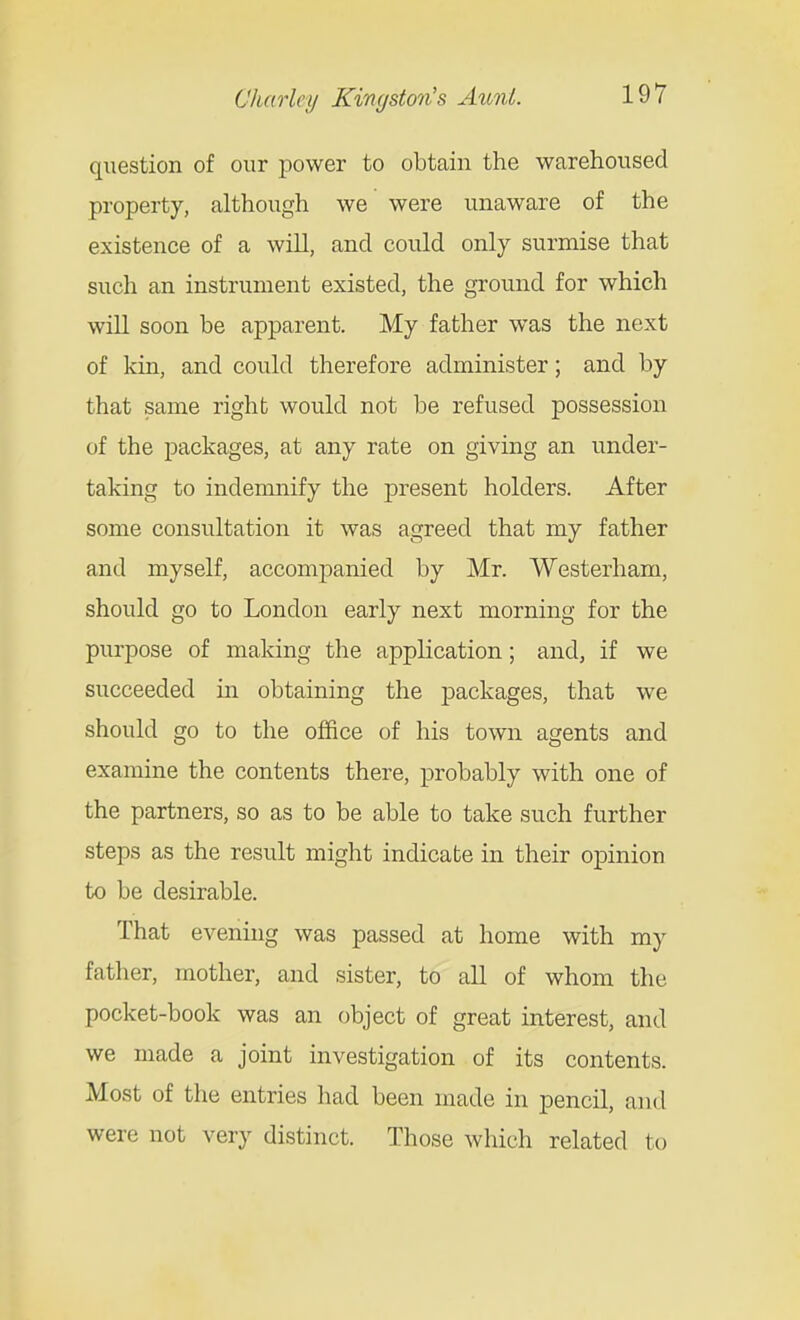 question of our j^ower to obtain the warehoused property, although we were unaware of the existence of a will, and could only surmise that such an instrument existed, the ground for which will soon be apparent. My father was the next of kin, and could therefore administer; and by that same right would not be refused possession of the packages, at any rate on giving an under- taking to indemnify the present holders. After some consultation it was agreed that my father and myself, accompanied by Mr. Westerham, should go to London early next morning for the purpose of making the application; and, if we succeeded in obtaining the packages, that we should go to the office of his town agents and examine the contents there, probably with one of the partners, so as to be able to take such further steps as the result might indicate in their opinion to be desirable. That evening was passed at home with my father, mother, and sister, to all of whom the pocket-book was an object of great interest, and we made a joint investigation of its contents. Most of the entries had been made in pencil, and were not very distinct. Those which related to