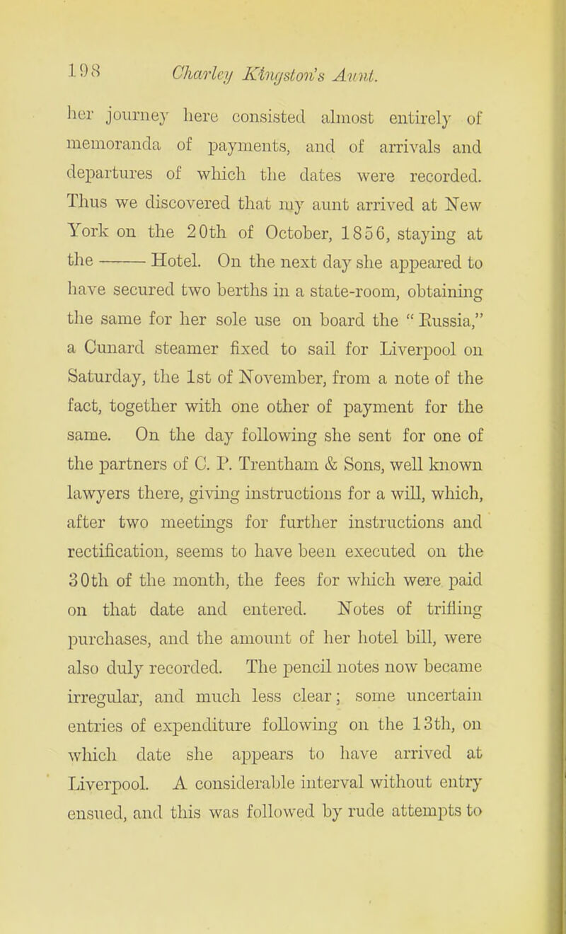 her journey here consisted almost entirely of memoranda of payments, and of arrivals and departures of which the dates were recorded. Thus we discovered that my aunt arrived at New York on the 20th of October, 1856, staying at the Hotel. On the next day she appeared to have secured two berths in a state-room, obtaining the same for her sole use on board the  Eussia, a Cunard steamer fixed to sail for Liverpool on Saturday, the 1st of November, from a note of the fact, together with one other of j)aynient for the same. On the day following she sent for one of the partners of C. P. Trentham & Sons, well known lawyers there, giving instructions for a will, which, after two meetings for further instructions and rectification, seems to have been executed on the 30th of the month, the fees for which were paid on that date and entered. Notes of trifling purchases, and the amount of her hotel bill, were also duly recorded. The j)encil notes now became irregular, and much less clear; some uncertain entries of expenditure following on the IStli, on which date she appears to have arrived at Liverpool. A considerable interval without entry ensued, and this was followed by rude attempts to