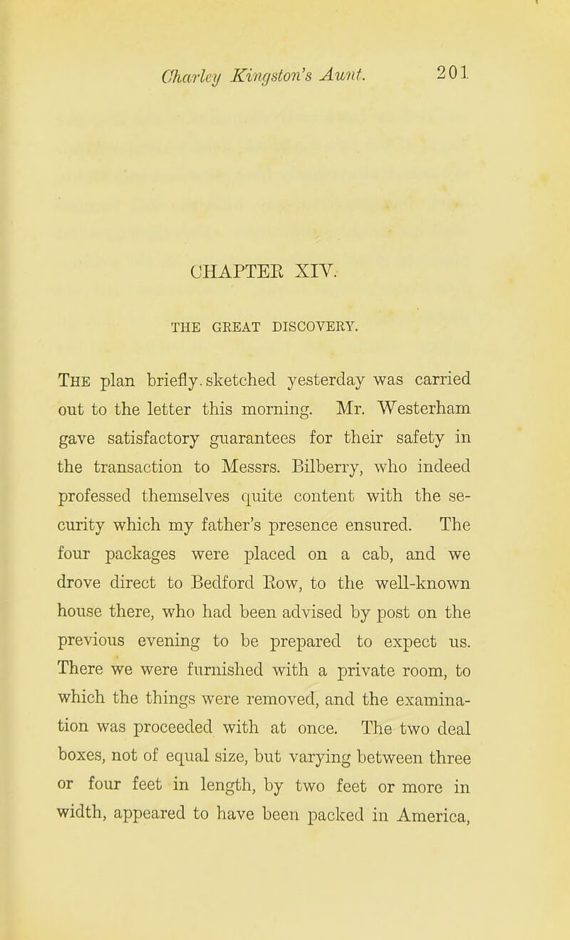 CHAPTER XIV. THE GREAT DISCOVERY. The plan briefly, sketched yesterday was carried out to the letter this morning. Mr. Westerham gave satisfactory guarantees for their safety in the transaction to Messrs. Bilberry, who indeed professed themselves quite content with the se- curity which my father's presence ensured. The four packages were placed on a cab, and we drove direct to Bedford Eow, to the well-known house there, who had been advised by post on the previous evening to be prepared to expect us. There we were furnished with a private room, to which the things were removed, and the examina- tion was proceeded with at once. The two deal boxes, not of equal size, but varying between three or four feet in length, by two feet or more in width, appeared to have been packed in America,