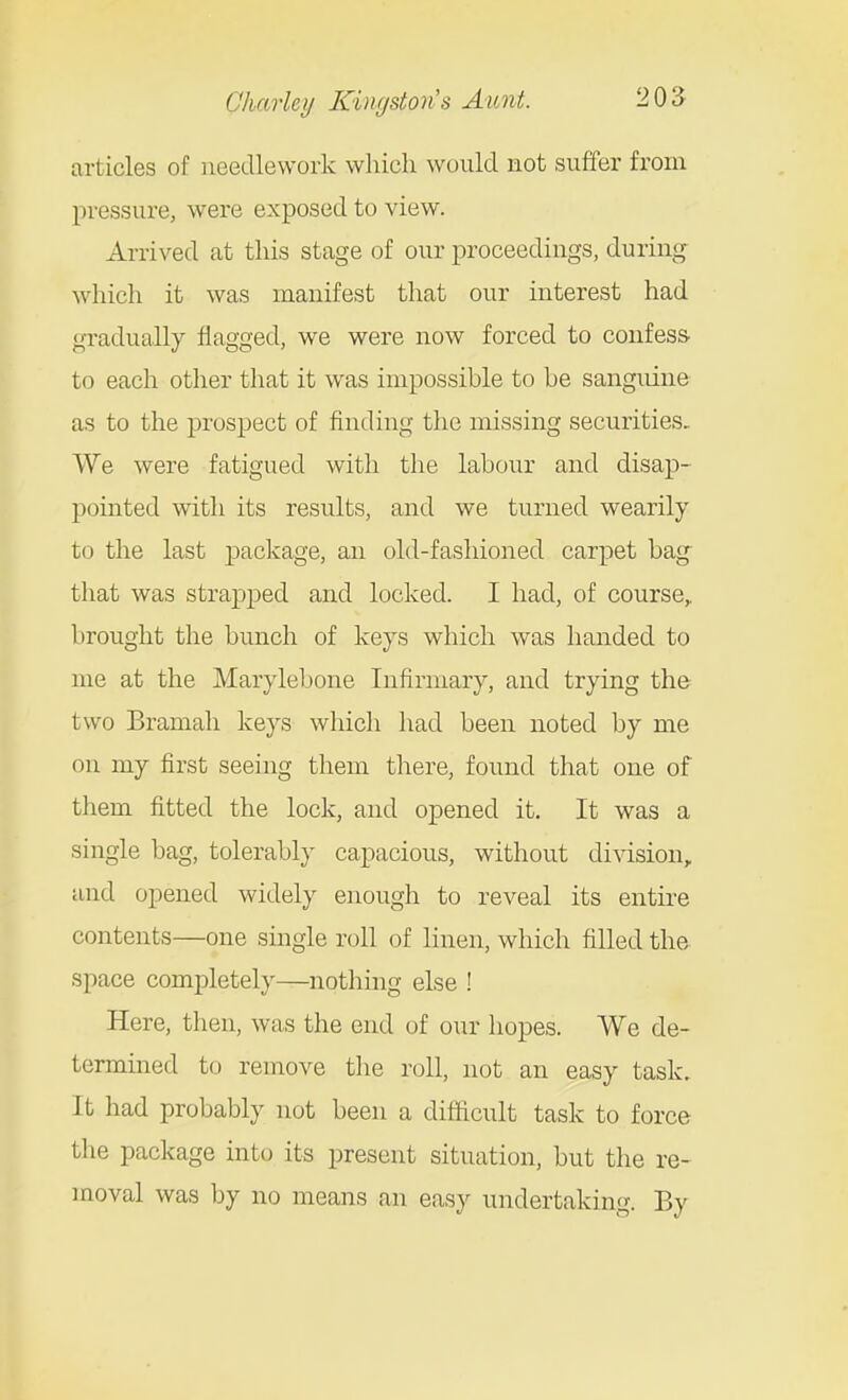articles of needlework which would not suffer from pressure, were exposed to view. Arrived at this stage of our proceedings, during whicli it was manifest that our interest had gradually flagged, we were now forced to confess- to each other that it was impossible to be sanguine as to the prospect of finding the missing securities. We were fatigued with the labour and disap- pointed with its results, and we turned wearily to the last package, an old-fashioned carpet bag that was strapped and locked. I had, of course,, brought the bunch of keys which was handed to me at the Marylebone Infirmary, and trying the two Bramah keys which had been noted by me on my first seeing them there, found that one of them fitted the lock, and opened it. It was a single bag, tolerably capacious, without di^dsion, and opened widely enough to reveal its entire contents—one single roll of linen, which filled the space completely—nothmg else ! Here, then, was the end of our hopes. We de- termmed to remove the roll, not an easy task. It had probably not been a difficult task to force the package into its present situation, but the re- moval was by no means an easy undertaking. By