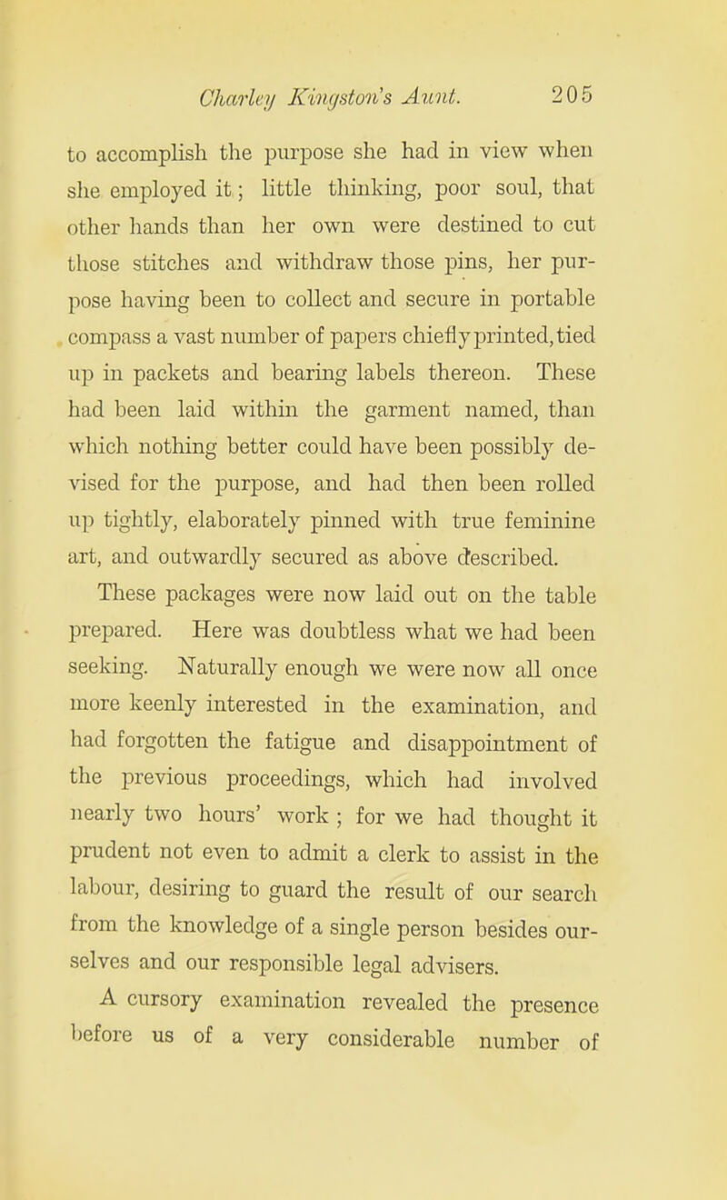 to accomplish the purpose she had in view when she employed it; little thinking, poor soul, that other hands than her own were destined to cut those stitches and withdraw those pins, her pur- pose having heen to collect and secure in portable compass a vast number of papers chiefly printed, tied ujD in packets and bearing labels thereon. These had been laid within the garment named, than which nothing better could have been possibly de- \dsed for the purpose, and had then been rolled up tightly, elaborately pinned with true feminine art, and outwardly secured as above described. These packages were now laid out on the table prepared. Here was doubtless what we had been seeking. Naturally enough we were now all once more keenly interested in the examination, and had forgotten the fatigue and disappointment of the previous proceedings, which had involved nearly two hours' work ; for we had thought it prudent not even to admit a clerk to assist in the labour, desiring to guard the result of our search from the knowledge of a single person besides our- selves and our responsible legal advisers. A cursory examination revealed the presence before us of a very considerable number of