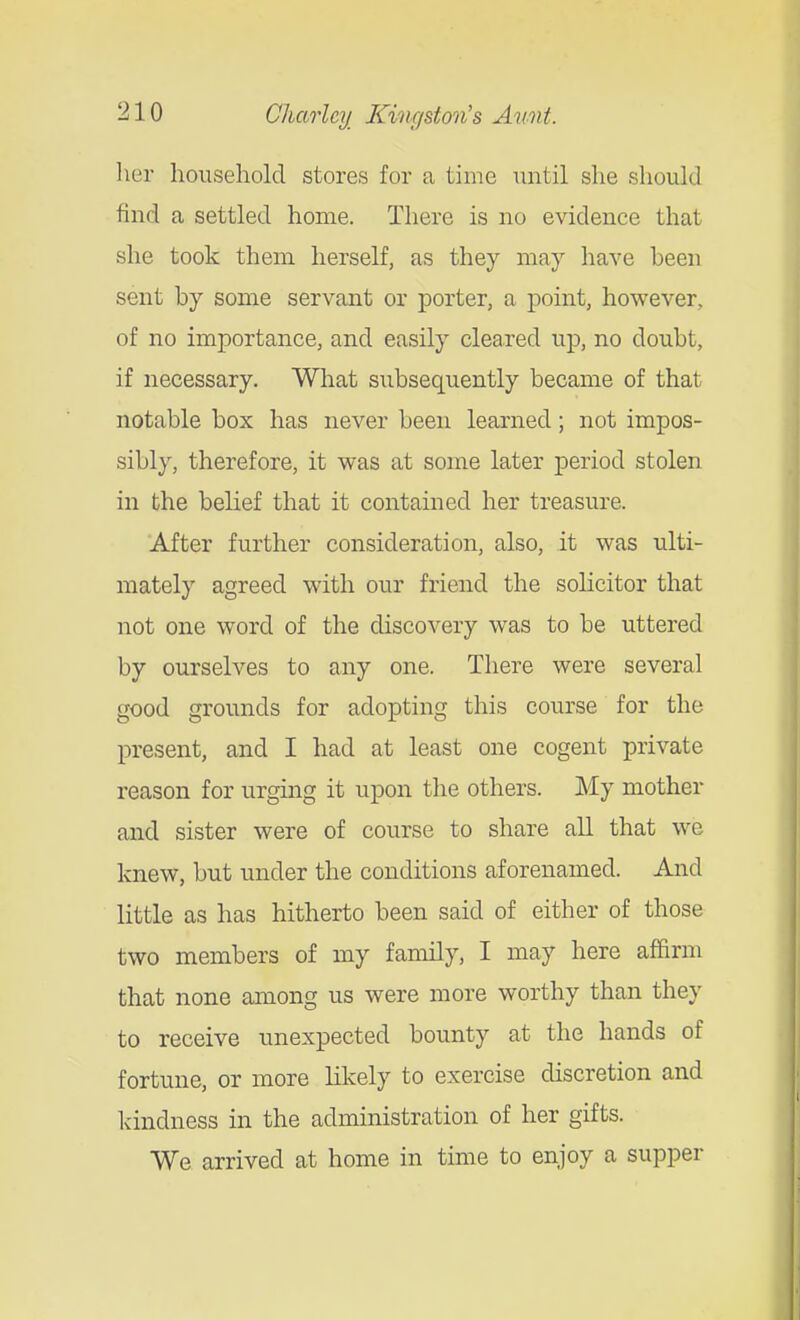 lier household stores for a time until she should find a settled home. There is no evidence that she took them herself, as they may have heen sent by some servant or porter, a point, however, of no importance, and easily cleared up, no doubt, if necessary. What subsequently became of that notable box has never been learned; not impos- sibly, therefore, it was at some later period stolen in the belief that it contained her treasure. After further consideration, also, it was ulti- mately agreed with our friend the solicitor that not one word of the discovery was to be uttered by ourselves to any one. There were several good grounds for adopting this course for the present, and I had at least one cogent private reason for urging it upon the others. My mother and sister were of course to share all that we knew, but under the conditions aforenamed. And little as has hitherto been said of either of those two members of my family, I may here affirm that none among us were more worthy than they to receive unexpected bounty at the hands of fortune, or more likely to exercise discretion and kindness in the administration of her gifts. We arrived at home in time to enjoy a supper