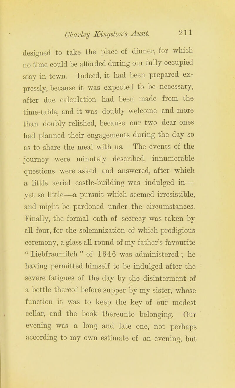 desicrned to take the place of dinner, for which no time cotdd be afforded during our fully occupied stay in town. Indeed, it had been prepared ex- pressly, because it was expected to be necessary, after due calculation had been made from the time-table, and it was doubly welcome and more than doubly relished, because our two dear ones had planned their engagements during the day so as to share the meal with us. The events of the journey were minutely described, innumerable questions were asked and answered, after which a little aerial castle-building was indulged in— yet so little—a pursuit which seemed irresistible, and might be pardoned under the circumstances. Finally, the formal oath of secrecy was taken by all four, for the solemnization of which prodigious ceremony, a glass aU round of my father's favourite  Liebfraumilch of 1846 was administered ; he having permitted himself to be indulged after the severe fatigues of the day by the disinterment of a bottle thereof before supper by my sister, whose function it was to keep the key of our modest cellar, and the book thereunto belonging. Our evening was a long and late one, not perhaps according to my own estimate of an evening, but