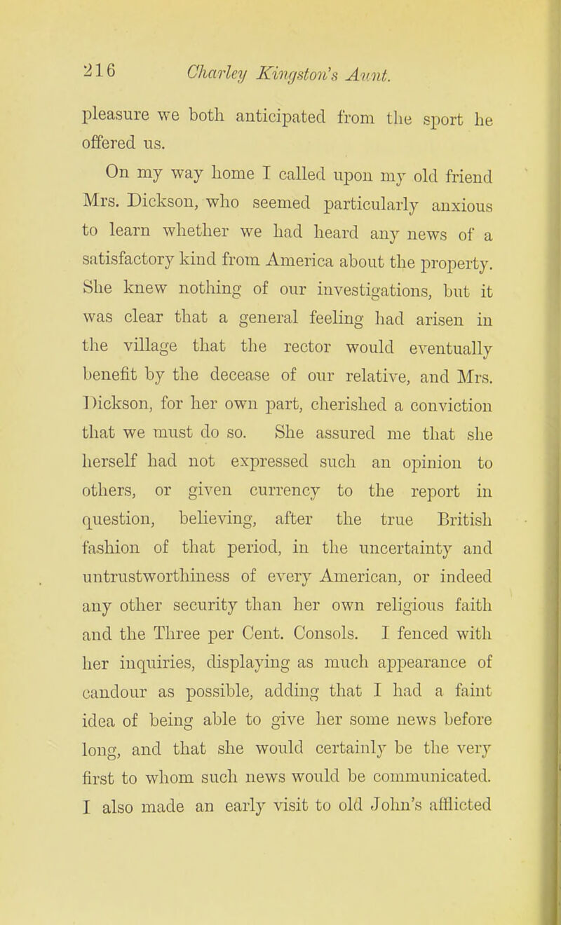 pleasure we both anticipated from the sport he offered us. On my way home I called upon my old friend Mrs. Dickson, who seemed particularly anxious to learn whether we had heard any news of a satisfactory kind from America about the property. She knew nothing of our investigations, but it was clear that a general feeling had arisen in the village that the rector would eventually benefit by the decease of our relative, and Mrs. Dickson, for her own part, cherished a conviction that we must do so. She assured me that she herself had not expressed such an opinion to others, or given currency to the report in question, believing, after the true British fashion of that period, in the uncertainty and untrustworthiness of every American, or indeed any other security than her own religious faith and the Three per Cent. Consols. I fenced with her inquiries, displaying as much appearance of candour as possible, adding that I had a faint idea of being able to give her some news before long, and that she would certainly be the very first to whom such news would be communicated. I also made an early visit to old John's afflicted