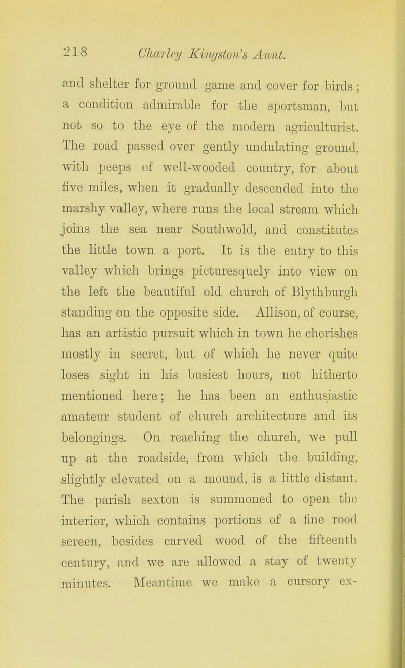 and shelter for groinicl game and cover for birds; a condition admirable for the sportsman, but not so to the eye of the modern agriculturist. The road passed over gently undulating ground, with peeps of well-wooded country, for about five miles, when it gradually descended into the marshy valley, where runs the local stream which joins the sea near Soutliwold, and constitutes the little town a port. It is the entry to this valley which brings picturesquely into view on the left the beautiful old church of Blythburgh standing on the opposite side. Allison, of course, has an artistic pursuit which in town he cherishes mostly in secret, but of which he never quite loses sight in his busiest hours, not hitherto mentioned here; he has been an enthusiastic amateur student of church architecture and its belongings. On reaching the church, we pull up at the roadside, from wliich the building, slightly elevated on a mound, is a little distant. The parish sexton is summoned to open the interior, which contains portions of a fine rood screen, besides carved wood of the fifteenth ■century, and we are allowed a stay of twenty minutes. Meantime we make a cursory ex-