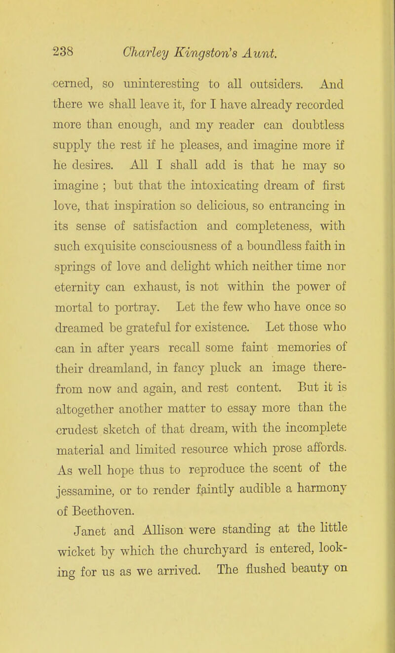cerned, so uninteresting to all outsiders. And there we shall leave it, for I have already recorded more than enough, and my reader can doubtless supply the rest if he pleases, and imagine more if he desires. All I shall add is that he may so imagine ; but that the intoxicating dream of first love, that inspiration so delicious, so entrancing in its sense of satisfaction and completeness, with such exquisite consciousness of a boundless faith in springs of love and delight which neither time nor eternity can exhaust, is not within the power of mortal to portray. Let the few who have once so dreamed be grateful for existence. Let those who can in after years recall some faint memories of their dreamland, in fancy pluck an image there- from now and again, and rest content. But it is altogether another matter to essay more than the crudest sketch of that dream, with the incomplete material and limited resource which prose affords. As well hope thus to reproduce the scent of the jessamine, or to render faintly audible a harmony of Beethoven. Janet and Allison were standing at the little wicket by which the churchyard is entered, look- ing for us as we arrived. The flushed beauty on