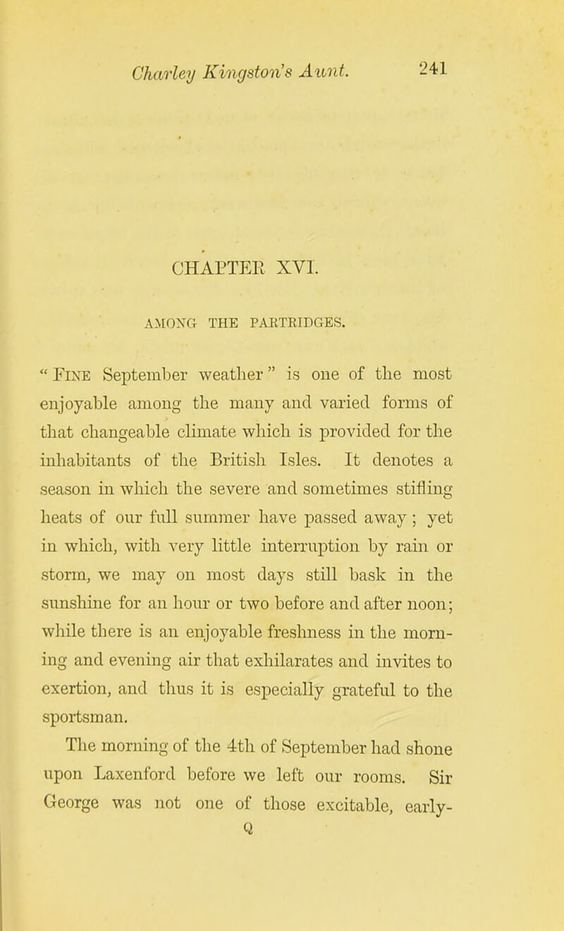 CHAPTEE XVI. AMOXG THE PAETEIDGES.  Fine September weather is one of the most enjoyable among the many and varied forms of that changeable climate which is provided for the inhabitants of the British Isles. It denotes a season in which the severe and sometimes stifling heats of our full summer have passed away; yet in which, with very little interruption by rain or storm, we may on most days still bask in the sunshine for an hour or two before and after noon; while there is an enjoyable freshness in the morn- ing and evening air that exhilarates and invites to exertion, and thus it is especially grateful to the sportsman. The morning of the 4th of September had shone upon Laxenford before we left our rooms. Sir George was not one of those excitable, early- Q