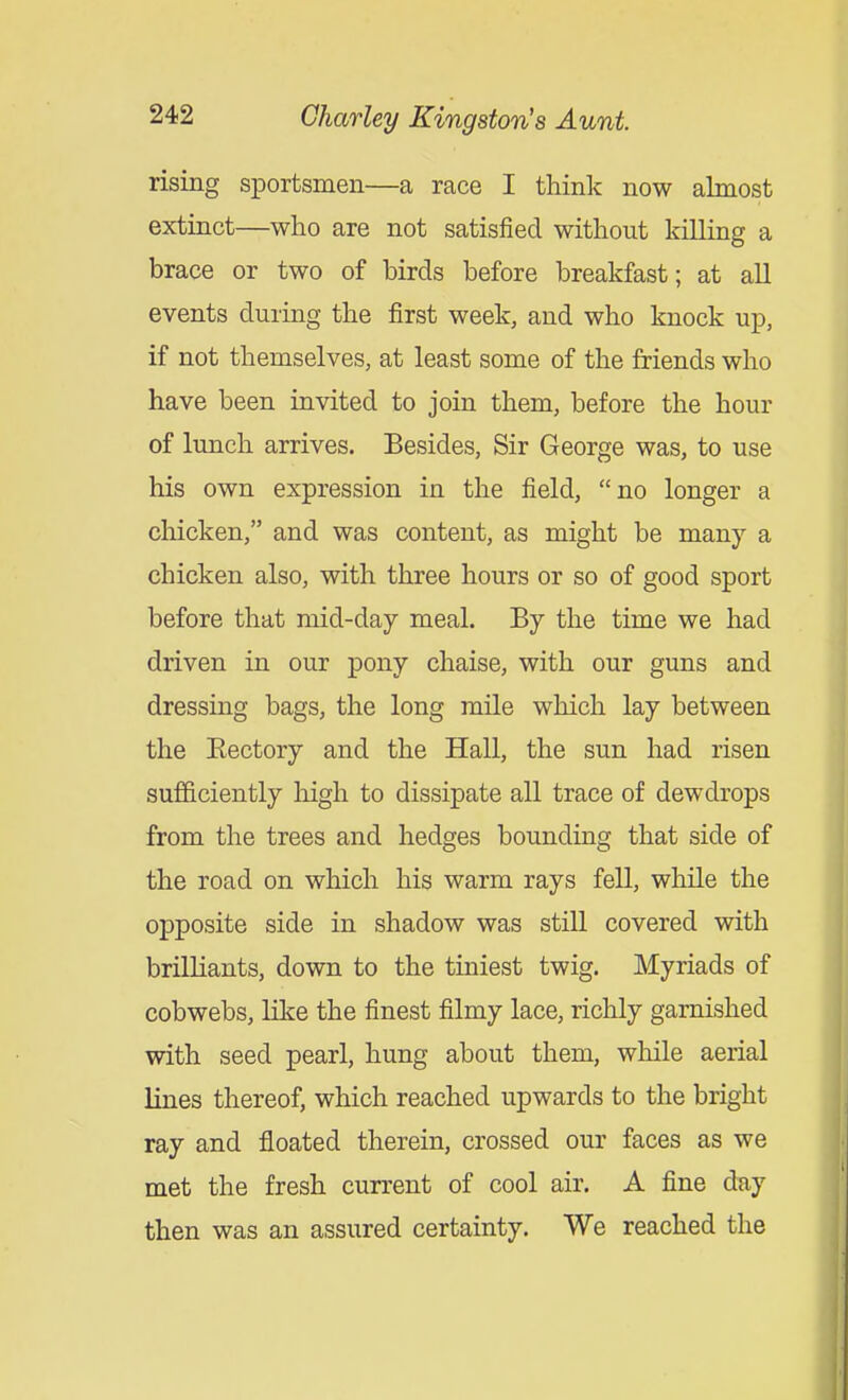 rising sportsmen—a race I think now almost extinct—who are not satisfied without killing a brace or two of birds before breakfast; at all events during the first week, and who knock up, if not themselves, at least some of the friends who have been invited to join them, before the hour of lunch arrives. Besides, Sir George was, to use his own expression in the field, no longer a chicken, and was content, as might be many a chicken also, with three hours or so of good sport before that mid-day meal. By the time we had driven in our pony chaise, with our guns and dressing bags, the long mile which lay between the Eectory and the Hall, the sun had risen sufl&ciently high to dissipate all trace of dewdrops from the trees and hedges bounding that side of the road on which his warm rays fell, while the opposite side in shadow was still covered with brilliants, down to the tiniest twig. Myriads of cobwebs, like the finest filmy lace, richly garnished with seed pearl, hung about them, wliile aerial lines thereof, which reached upwards to the bright ray and floated therein, crossed our faces as we met the fresh current of cool air. A fine day then was an assured certainty. We reached the