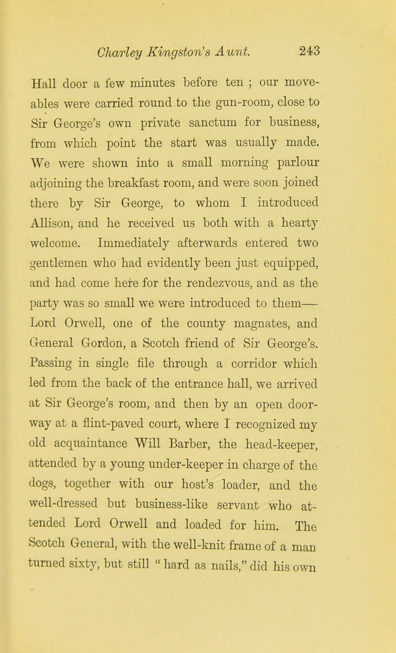 Hall door a few minutes before ten ; our move- ables were carried round to the gun-room, close to Sir George's own private sanctum for business, from which point the start was usually made. We were shown into a small morning parlour adjoining the breakfast room, and were soon joined there by Sir George, to whom I introduced AlHson, and he received us both with a hearty welcome. Immediately afterwards entered two gentlemen who had evidently been just equipped, and had come here for the rendezvous, and as the party was so small we were introduced to them— Lord Orwell, one of the county magnates, and General Gordon, a Scotch friend of Sir George's. Passing in single file through a corridor which led from the back of the entrance hall, we arrived at Sir George's room, and then by an open door- way at a flint-paved court, where I recognized my old acquaintance Will Barber, the head-keeper, attended by a young under-keeper in charge of the dogs, together with our host's loader, and the well-dressed but business-hke servant who at- tended Lord Orwell and loaded for him. The Scotch General, with the well-knit frame of a man turned sixty, but still  hard as nails, did his own