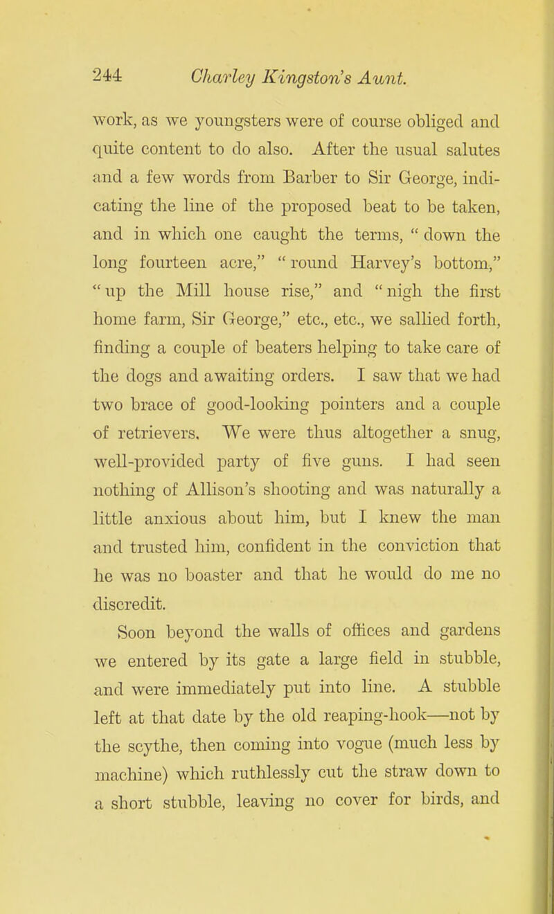 work, as we youngsters were of course obliged and quite content to do also. After the usual salutes and a few words from Barber to Sir George, indi- cating the line of the proposed beat to be taken, and in which one caught the terms,  down the long fourteen acre,  round Harvey's bottom, up the Mill house rise, and nigh the first home farm, Sir George, etc., etc., we sallied forth, finding a couple of beaters helping to take care of the dogs and awaiting orders. I saw that we had two brace of good-looking pointers and a couple of retrievers. We were thus altogether a snug, well-provided j)arty of five guns. I had seen nothing of Allison's shooting and was naturally a little anxious about him, but I knew the man and trusted him, confident in the conviction that he was no boaster and that he would do me no discredit. Soon beyond the walls of oftices and gardens we entered by its gate a large field in stubble, and were immediately put into line. A stubble left at that date by the old reaping-hook—not by the scythe, then coming into vogue (much less by machine) which ruthlessly cut the stmw down to a short stubble, leaving no cover for birds, and