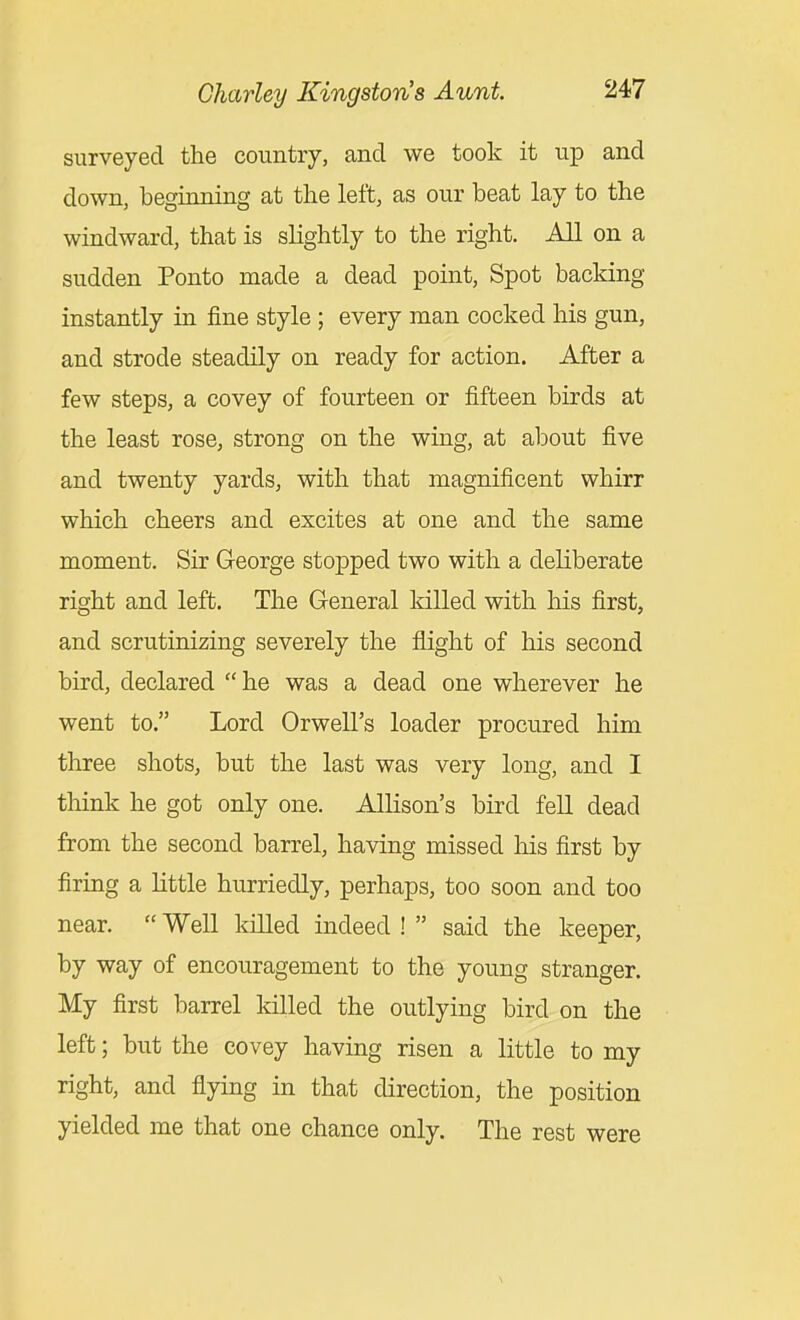 surveyed the country, and we took it up and down, beginning at the left, as our beat lay to the windward, that is slightly to the right. All on a sudden Ponto made a dead point, Spot backing instantly in fine style ; every man cocked his gun, and strode steadily on ready for action. After a few steps, a covey of fourteen or fifteen birds at the least rose, strong on the wing, at alDout five and twenty yards, with that magnificent whirr which cheers and excites at one and the same moment. Sir George stopped two with a deliberate right and left. The General killed with his first, and scrutinizing severely the flight of his second bird, declared he was a dead one wherever he went to. Lord Orwell's loader procured him three shots, but the last was very long, and I think he got only one. Allison's bird fell dead from the second barrel, having missed his first by firing a little hurriedly, perhaps, too soon and too near.  Well killed indeed !  said the keeper, by way of encouragement to the young stranger. My first barrel killed the outlying bird on the left; but the covey having risen a little to my right, and flying in that direction, the position yielded me that one chance only. The rest were
