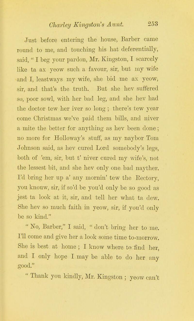 Just before entering the house, Barber came round to me, and touching his hat deferentially, said,  I beg your pardon, Mr. Kingston, I scarcely like ta ax yeow such a favour, sir, but niy wife and I, leastways my wife, she bid me ax yeow, sir, and that's the truth. But she liev suffered so, poor sowl, with her bad leg, and she hev had the doctor tew her iver so long ; there's tew year come Christmas we've paid them bills, and niver a mite the better for anything as hev been done; no more for Hollo way's stuff, as my naybor Tom Johnson said, as hev cured Lord somebody's legs, both of 'em, sir, but t' niver cured my wife's, not the lessest bit, and she hev only one bad nayther. I'd bring her up a' any mornin' tew the Eectory, you knouw, sir, if so'd be you'd only be so good as jest ta look at it, sir, and tell her what ta dew. She hev so much faith in yeow, sir, if you'd only be so kind.  No, Barber, I said,  don't bring her to me. I'll come and give her a look some time to-morrow. She is best at home ; I know where to find her, and I only hope I may be able to do her any good.  Thank you kindly, Mr. Kingston ; yeow can't