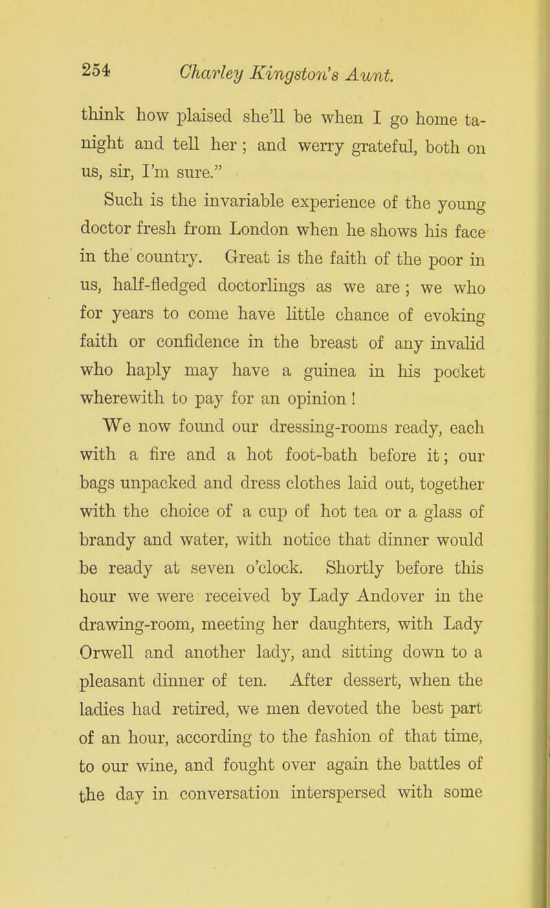 think how plaisecl she'll be when I go home ta- night and tell her; and werry grateful, both on us, sir, I'm sure. Such is the invariable experience of the young doctor fresh from London when he shows his face in the' country. Great is the faith of the poor in us, half-fledged doctorlings as we are; we who for years to come have little chance of evoking faith or confidence in the breast of any invalid who haply may have a guinea in his pocket wherewith to pay for an opinion ! We now found our dressing-rooms ready, each with a fire and a hot foot-bath before it; our bags unpacked and dress clothes laid out, together with the choice of a cup of hot tea or a glass of brandy and water, with notice that dinner would be ready at seven o'clock. Shortly before this hour we were received by Lady Andover in the drawing-room, meeting her daughters, with Lady Orwell and another lady, and sitting down to a pleasant dinner of ten. After dessert, when the ladies had retired, we men devoted the best part of an hour, accordmg to the fashion of that time, to our wine, and fought over again the battles of the day in conversation interspersed with some
