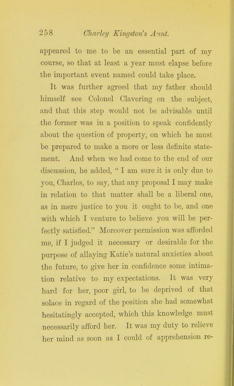 appeared to me to be an essential part of my course, so that at least a year must elapse before the important event named could take place. It was further agreed that my father should himself see Colonel Clavering on the subject, and that this step would not be advisable until the former was in a position to speak confidently about the question of property, on which he must be prepared to make a more or less definite state- ment. And when we had come to the end of our discussion, he added,  I am sure it is only due to you, Charles, to say, that any proposal I may make in relation to that matter shall be a hberal one, as in mere justice to you it ought to be, and one with which I venture to believe you will be per- fectly satisfied. Moreover permission was afforded me, if I judged it necessary or desirable for the purpose of allaying Katie's natural anxieties about the future, to give her in confidence some intima- tion relative to my expectations. It was very hard for her, poor girl, to be deprived of that solace in regard of the position she had somewhat hesitatingly accepted, which this knowledge must necessarily afford her. It was my duty to relieve her mind as soon as I could of apprehension re-