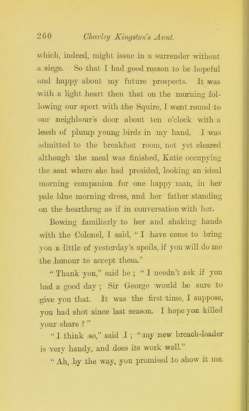 \vliich, indeed, might issue in a surrender without a siege. So that I had good reason to be hopeful and happy about my future prospects. It was -with a light heart then that on the morning fol- lowing our sport with ,the Squire, I went round to our neighbour's door about ten o'clock with a leash of plump young birds in my hand. I was admitted to the breakfast room, not yet cleared although the meal was iinished, Katie occupying the seat where she had presided, looking an ideal morning companion for one happy man, in her pale blue morning dress, and her father standing on the hearthrug as if in conversation with her. Bowing .familiarly to her and shaldng hands with the Colonel, I said,  I have come to bring you a 'littlfi of yesterday's spoils, if you will do me ,the .honour to accept them.  Thank you, said he.;  I needa't ask if you had & good day ; Sir George would be sure to igivvfi you that. It was the first time, I suppose, you had shot since last season. I liope you killed your share ?   I think -so, said I ;  mj new breach-loader is very handy, and does its work well. Ah, by the way, you promised .to show it me.