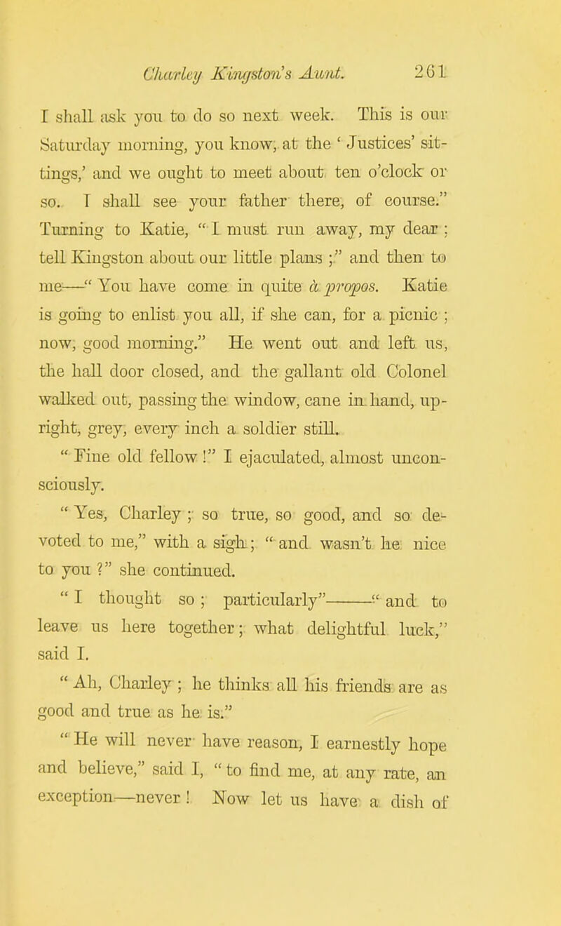 I shaE ask you to do so next week. This is our Saturday morning, you know;, at the ' Justices' sit- tings,' and we ought to meet about ten o'clock or so.. T shall see your ftither there, of course. Turning to Katie,  L must run away, my deaiu ; tell Kingston about our little plans ; and then to me— You have come in quite a propos. Katie is going to enlist you all, if she can, for a picnic ; now; good morning. He went out and left us, the hall door closed, and the gallant old Colonel waUved out, passing the window, cane in. hand, up- right, grey, every inch a. soldier still.  Fine old fellow! I ejaculated, almost uncon- sciously.  Yes, Charley so true, so good, and so de^ voted to me, with a sigh.;  and wasn't he: nice to you ? she continued.  I thought so ; particularly and to leave us here together; what delightful luck, said I.  Ah, Charley ; he tliinks all his friends are as good and true as he is.  He will never- have reason, I earnestly hope and believe, said I,  to find me, at any rate, an exception^never ! Now let us have a dish of