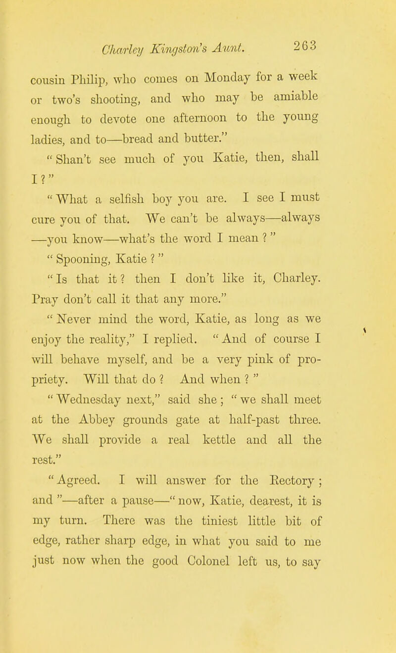 cousin Pliilip, who comes on Monday for a week or two's shooting, and who may be amiable enough to devote one afternoon to the young ladies, and to—bread and butter. Shan't see much of you Katie, then, shall I ?  What a selfish boy you are. I see I must cure you of that. We can't be always—always —you know—what's the word I mean ?   Spooning, Katie ?  Is that it? then I don't like it, Charley. Pray don't call it that any more.  Never mind the word, Katie, as long as we enjoy the reality, I replied.  And of course I will behave myself, and be a very pink of pro- priety. Will that do ? And when ?   Wednesday next, said she ;  we shall meet at the Abbey grounds gate at half-past three. We shall provide a real kettle and all the rest.  Agreed. I will answer for the Eectory ; and —after a pause— now, Katie, dearest, it is my turn. There was the tiniest little bit of edge, rather sharp edge, in what you said to me just now when the good Colonel left us, to say